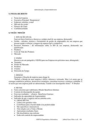 Administração e Empreendedorismo
5. FOLHA-DE-ROSTO
• Nome da Empresa
• Executivo Principal / Responsável
• Endereço, telefone, e-mail
• Mês/ano da versão
• Número de Cópia
• Confidencialidade
6. VISÃO / MISSÃO
1. SITUAÇÃO ATUAL
Faça um breve histórico e descreva o estágio atual de sua empresa, destacando:
• Gestão - métodos, técnicas e ferramentas de gestão de empregados em sua empresa que
possam ajudar a reforçar a imagem de empresa ágil e competitiva.
• Recursos Humanos - dê informações sobre os RH de sua empresa, destacando sua
qualificação.
• Produtos
• Ciclo de Vida dos Produtos
• Mercado
2. VISÃO
Descreva em um parágrafo a VISÃO para sua Empresa nos próximos anos, abrangendo:
● Tamanho;
● Nichos de Mercado
● Produtos
● Clientes
● Horizonte de Tempo
3. MISSÃO
Estratégia e filosofia de negócios para chegar lá.
"Definir a Missão de uma empresa é difícil, doloroso e arriscado. Mas é só assim que se
consegue estabelecer políticas, desenvolver estratégias, concentrar recursos e começar a trabalhar. É
só assim que uma empresa pode ser administrada, visando a um desempenho ótimo." P. Drucker
4. METAS
• Fatos concretos que viabilizam a Missão Benefícios Internos:
• Contrato de desempenho da equipe
• Foco nos resultados eficácia - Benefícios Externos:
• Indicador da capacidade do Empreendedor
• Indicador de que o negócio está no caminho certo
4.1. BOAS METAS
• Lidam com questões vitais
• Contribuem para a lucratividade e/ou produtividade
• São específicas e mensuráveis
• Têm relação com a Visão e Missão
• Apresentam resultados finais
• São desafiadoras mas realistas
• Estão sob controle do empreendedor
VIRTVS Engenharia e Informática. Adbeel Goes Filho et alli. 148
 