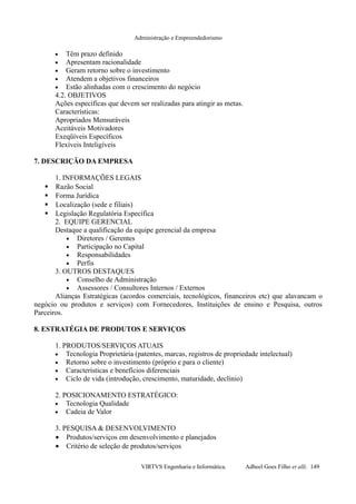 Administração e Empreendedorismo
• Têm prazo definido
• Apresentam racionalidade
• Geram retorno sobre o investimento
• Atendem a objetivos financeiros
• Estão alinhadas com o crescimento do negócio
4.2. OBJETIVOS
Ações específicas que devem ser realizadas para atingir as metas.
Características:
Apropriados Mensuráveis
Aceitáveis Motivadores
Exeqüíveis Específicos
Flexíveis Inteligíveis
7. DESCRIÇÃO DA EMPRESA
1. INFORMAÇÕES LEGAIS
 Razão Social
 Forma Jurídica
 Localização (sede e filiais)
 Legislação Regulatória Específica
2. EQUIPE GERENCIAL
Destaque a qualificação da equipe gerencial da empresa
• Diretores / Gerentes
• Participação no Capital
• Responsabilidades
• Perfis
3. OUTROS DESTAQUES
• Conselho de Administração
• Assessores / Consultores Internos / Externos
Alianças Estratégicas (acordos comerciais, tecnológicos, financeiros etc) que alavancam o
negócio ou produtos e serviços) com Fornecedores, Instituições de ensino e Pesquisa, outros
Parceiros.
8. ESTRATÉGIA DE PRODUTOS E SERVIÇOS
1. PRODUTOS/SERVIÇOS ATUAIS
• Tecnologia Proprietária (patentes, marcas, registros de propriedade intelectual)
• Retorno sobre o investimento (próprio e para o cliente)
• Características e benefícios diferenciais
• Ciclo de vida (introdução, crescimento, maturidade, declínio)
2. POSICIONAMENTO ESTRATÉGICO:
• Tecnologia Qualidade
• Cadeia de Valor
3. PESQUISA & DESENVOLVIMENTO
• Produtos/serviços em desenvolvimento e planejados
• Critério de seleção de produtos/serviços
VIRTVS Engenharia e Informática. Adbeel Goes Filho et alli. 149
 