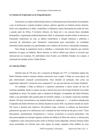 Administração e Empreendedorismo
a) Colonias de Exploração ou de Enquadramento
Eram países ou regiões administradas direta ou indiretamente por funcionários da metrópole,
e que se destinavam a exportar produtos exóticos, gêneros agrícolas ou matérias primas minerais.
Nesse caso enquadram-se a Índia, a Indochina e a Indonésia, nações densamente povoadas da Ásia,
e grande parte da África. 0 território africano, do Saara até o sul, possuía baixa densidade
demográfica e organização predominantemente tribal. A colonização européia afetou ou destruiu as
instituições tradicionais (os clãs, as aldeias comunitárias, a religião totêmica) e substituiu a
economia de subsistência pela "plantation" (monocultura para exportação). As rivalidades
intertribais foram mantidas e/ou aprofundadas com o objetivo de favorecer a dominação estrangeira.
Para obrigar as populações locais a trabalhar, o colonizador fixava impostos que somente
poderiam ser pagos em dinheiro. Dessa maneira, os nativos tinham que cultivar as lavouras que
interessavam aos europeus. Os endividados eram levados aos trabalhos forçados nos campos, à
construção de estradas, portos e linhas férreas.
0 CASO DA ÍNDIA
Durante mais de 150 anos, até a conquista de Bengala em 1757, a Companhia inglesa das
Índias Orientais manteve intensas relações comerciais com a região. A Índia era, nessa época, um
país relativamente avançado economicamente. Seus métodos de produção, bem como sua
organização industrial e comercial eram comparáveis" aos que prevaleciam na Europa Ocidental.
Na realidade, a Índia já fabricava e exportava musselinas e outros tecidos de luxo de
excelente qualidade, desde os tempos em que a maioria dos povos da Europa Ocidental vivia ainda
mergulhada no atraso. No entanto, após a conquista de Bengala, a Companhia das Índias Orientais
impôs a sua autoridade sobre grande parte do território indiano, e as relações comerciais mantidas
durante 150 anos converteram-se em relações brutais de exploração. ( ... ) A política adotada pela
Companhia das Índias Orientais nas últimas décadas do século XIX e na primeira metade do século
XX visava a alcançar dois objetivos. Em primeiro lugar, contentar os milhares de funcionários
gananciosos que para lá se deslocavam com a intenção de fazer fortuna do dia para a noite: "Estes
funcionários, absolutamente irresponsáveis e vorazes, esvaziaram os tesouros particulares. Sua
única preocupação era extorquir algumas centenas de milhares de libras dos nativos, e retornar para
a Inglaterra o mais cedo possível para exibir as fortunas recém adquiridas. Imensas fortunas foram
assim acumuladas em Calcutá, num curto espaço de tempo, enquanto trinta milhões de seres
VIRTVS Engenharia e Informática. Adbeel Goes Filho et alli. 15
 