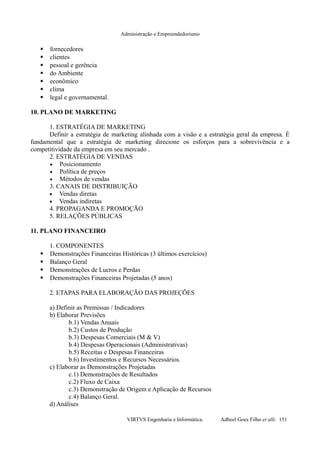 Administração e Empreendedorismo
 fornecedores
 clientes
 pessoal e gerência
 do Ambiente
 econômico
 clima
 legal e governamental.
10. PLANO DE MARKETING
1. ESTRATÉGIA DE MARKETING
Definir a estratégia de marketing alinhada com a visão e a estratégia geral da empresa. É
fundamental que a estratégia de marketing direcione os esforços para a sobrevivência e a
competitividade da empresa em seu mercado .
2. ESTRATÉGIA DE VENDAS
• Posicionamento
• Política de preços
• Métodos de vendas
3. CANAIS DE DISTRIBUIÇÃO
• Vendas diretas
• Vendas indiretas
4. PROPAGANDA E PROMOÇÃO
5. RELAÇÕES PÚBLICAS
11. PLANO FINANCEIRO
1. COMPONENTES
 Demonstrações Financeiras Históricas (3 últimos exercícios)
 Balanço Geral
 Demonstrações de Lucros e Perdas
 Demonstrações Financeiras Projetadas (5 anos)
2. ETAPAS PARA ELABORAÇÃO DAS PROJEÇÕES
a) Definir as Premissas / Indicadores
b) Elaborar Previsões
b.1) Vendas Anuais
b.2) Custos de Produção
b.3) Despesas Comerciais (M & V)
b.4) Despesas Operacionais (Administrativas)
b.5) Receitas e Despesas Financeiras
b.6) Investimentos e Recursos Necessários.
c) Elaborar as Demonstrações Projetadas
c.1) Demonstrações de Resultados
c.2) Fluxo de Caixa
c.3) Demonstração de Origem e Aplicação de Recursos
c.4) Balanço Geral.
d) Análises
VIRTVS Engenharia e Informática. Adbeel Goes Filho et alli. 151
 