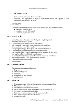 Administração e Empreendedorismo
5. PLANO FINANCEIRO
• Destaque níveis de receita / lucro projetados
• Destaque a sua capacidade de pagar o financiamento (tanto sob o ponto de vista
econômico, como de fluxo de caixa
6. CONCLUSÃO
Demonstre confiança e otimismo sem arrogância ou delírio. Reforce a ideia de que:
• este é um grande negócio
• este é um produto diferenciado
• este é um projeto de sucesso
13. APRESENTAÇÃO
• Utilize Linguagem clara e concisa - Português e Inglês/Espanhol
• Zero erros (revise, revise, revise)
• Utilize Papel de boa qualidade, branco ou cor clara
• Não esqueça de elaborar um Sumário e de numerar as páginas
• Evite usar fontes e tamanhos variados
• Evite parágrafos longos. Use tópicos para destacar informações
• Defina margens e espacejamento confortáveis para leitura
• Use fonte Helvética, Times New Roman ou Arial, tamanho 12, para texto
• Use negrito, itálico ou sublinhado para destaques
• Enquadre o Plano de Negócios e os documentos anexos em tamanho A4
• Siga a norma da ABNT para apresentação de trabalhos
• Faça encadernação "profissional"
• Invista na capa
14. ENCAMINHAMENTO
Escreva uma carta de encaminhamento
1. Empresa
2. o Plano de Negócios
3. o objetivo
4. importância da oportunidade
5. agradecimento
15. EXPOSIÇÃO
1. Prepare a exposição objetiva, clara, concisa, entusiasmada e realista;
2. Não ultrapasse 30 minutos;
3. Use o Resumo Executivo como roteiro;
4. Use recursos visuais (PowerPoint, OpenOffice, transparências, etc);
5. Se possível, inclua uma demonstração;
6. Se possível e acrescentar, use mais de um apresentador;
7. Leve algumas cópias adicionais do Plano;
8. Domine seu Plano.
VIRTVS Engenharia e Informática. Adbeel Goes Filho et alli. 153
 