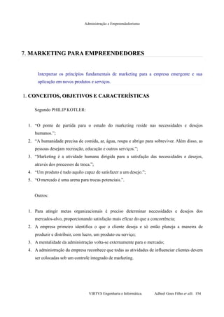 Administração e Empreendedorismo
7.7. MARKETINGMARKETING PARA EMPREENDEDORESPARA EMPREENDEDORES
Interpretar os princípios fundamentais de marketing para a empresa emergente e sua
aplicação em novos produtos e serviços.
1.1. CONCEITOS, OBJETIVOS E CARACTERÍSTICASCONCEITOS, OBJETIVOS E CARACTERÍSTICAS
Segundo PHILIP KOTLER:
1. “O ponto de partida para o estudo do marketing reside nas necessidades e desejos
humanos.”;
2. “A humanidade precisa de comida, ar, água, roupa e abrigo para sobreviver. Além disso, as
pessoas desejam recreação, educação e outros serviços.”;
3. “Marketing é a atividade humana dirigida para a satisfação das necessidades e desejos,
através dos processos de troca.”;
4. “Um produto é tudo aquilo capaz de satisfazer a um desejo.”;
5. “O mercado é uma arena para trocas potenciais.”.
Outros:
1. Para atingir metas organizacionais é preciso determinar necessidades e desejos dos
mercados-alvo, proporcionando satisfação mais eficaz do que a concorrência;
2. A empresa primeiro identifica o que o cliente deseja e só então planeja a maneira de
produzir e distribuir, com lucro, um produto ou serviço;
3. A mentalidade da administração volta-se externamente para o mercado;
4. A administração da empresa reconhece que todas as atividades de influenciar clientes devem
ser colocadas sob um controle integrado de marketing.
VIRTVS Engenharia e Informática. Adbeel Goes Filho et alli. 154
 