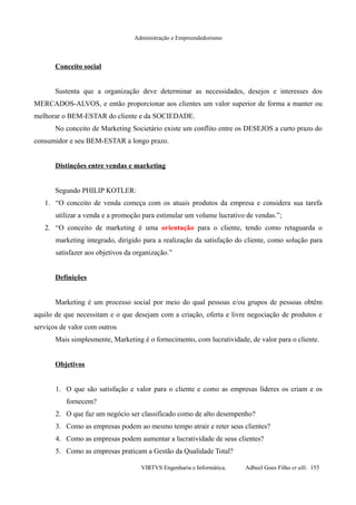 Administração e Empreendedorismo
Conceito social
Sustenta que a organização deve determinar as necessidades, desejos e interesses dos
MERCADOS-ALVOS, e então proporcionar aos clientes um valor superior de forma a manter ou
melhorar o BEM-ESTAR do cliente e da SOCIEDADE.
No conceito de Marketing Societário existe um conflito entre os DESEJOS a curto prazo do
consumidor e seu BEM-ESTAR a longo prazo.
Distinções entre vendas e marketing
Segundo PHILIP KOTLER:
1. “O conceito de venda começa com os atuais produtos da empresa e considera sua tarefa
utilizar a venda e a promoção para estimular um volume lucrativo de vendas.”;
2. “O conceito de marketing é uma orientação para o cliente, tendo como retaguarda o
marketing integrado, dirigido para a realização da satisfação do cliente, como solução para
satisfazer aos objetivos da organização.”
Definições
Marketing é um processo social por meio do qual pessoas e/ou grupos de pessoas obtêm
aquilo de que necessitam e o que desejam com a criação, oferta e livre negociação de produtos e
serviços de valor com outros
Mais simplesmente, Marketing é o fornecimento, com lucratividade, de valor para o cliente.
Objetivos
1. O que são satisfação e valor para o cliente e como as empresas líderes os criam e os
fornecem?
2. O que faz um negócio ser classificado como de alto desempenho?
3. Como as empresas podem ao mesmo tempo atrair e reter seus clientes?
4. Como as empresas podem aumentar a lucratividade de seus clientes?
5. Como as empresas praticam a Gestão da Qualidade Total?
VIRTVS Engenharia e Informática. Adbeel Goes Filho et alli. 155
 