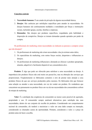Administração e Empreendedorismo
Conceitos centrais
1. Necessidade humana: É um estado de privação de alguma necessidade básica;
2. Desejos: São carências por satisfações específicas para atender às necessidades. Os
desejos humanos são continuamente moldados e remoldados por forças e instituições
sociais, incluindo igrejas, escolas, famílias e empresas;
3. Demandas: São desejos por produtos específicos, respaldados pela habilidade e
disposição de comprá-los. Desejos se tornam demandas quando apoiados por poder de
compra.
Os profissionais de marketing criam necessidades ou induzem as pessoas a comprar coisas
que não desejam?
1. Os profissionais de marketing não criam necessidades: elas já existiam antes deles;
2. Os especialistas de marketing, com outras forças sociais, despertam e influenciam os
desejos;
3. Os profissionais de marketing influenciam a demanda ao oferecer o produto apropriado,
atraente, adquirível e facilmente disponível aos consumidores-alvo.
Produto: É algo que pode ser oferecido para satisfazer a uma necessidade ou desejo. A
importância dos produtos físicos não está muito em possuí-los, mas na obtenção dos serviços que
proporcionam. Freqüentemente os fabricantes cometem o erro de prestar mais atenção a seus
produtos físicos do que aos serviços produzidos pelos mesmos. Os fabricantes têm que fornecer
uma solução ou atender a uma necessidade, em vez de vender um produto. Os vendedores que
concentram seu pensamento no produto físico em vez de nas necessidades dos consumidores sofrem
de miopia de marketing.
Valor: É a satisfação das exigências do consumidor ao menor custo possível de aquisição,
propriedade e uso. O consumidor sempre analisará alternativas para satisfação das suas
necessidades, dentro do seu conjunto de escolha de produtos. Considerando um comportamento
racional do consumidor, ele tenderá a maximizar o valor em uma dada compra ou transação,
considerando os chamados custos de oportunidade. Portanto, considerará o valor e o preço do
produto antes de fazer a escolha.
VIRTVS Engenharia e Informática. Adbeel Goes Filho et alli. 156
 