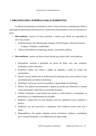 Administração e Empreendedorismo
2.2. ORGANIZANDO A EMPRESA PARA OORGANIZANDO A EMPRESA PARA O MARKETINGMARKETING
O ambiente de marketing é constituído de atores e forças externas ao marketing que afetam a
capacidade da administração de desenvolver e manter bons relacionamentos com seu mercado-alvo.
Inclui:
1. Microambiente: consiste em forças próximas à empresa que afetam sua capacidade de
servir seus clientes:
1. Ambiente interno: Alta administração, Finanças, P & D (Pesquisa e Desenvolvimento)
Compras, Produção, Contabilidade;
2. Outros: Intermediários de marketing, clientes, concorrentes, públicos.
2. Macroambiente: consiste em forças sociais maiores que afetam todo o microambiente:
1. Demográfico: monitora a população em termos de idade, sexo, raça, ocupação,
localização e outras estatísticas;
2. Econômico: fatores que afetam o padrão de dispêndio e poder de compra dos
consumidores;
3. Natural: recursos naturais que os profissionais de marketing usam como insumos ou que
são afetados pelas atividades de marketing;
4. Tecnológico: forças que criam novos produtos e oportunidades de marketing;
5. Político: leis, agências governamentais e grupos de pressão que influenciam e limitam
várias organizações e indivíduos em uma dada sociedade;
6. Cultural: instituições e outras formas que afetam os valores básicos, as percepções, as
preferências e os comportamentos da sociedade;
7. Modismo: é imprevisível, de curta duração e não tem significado social, econômico e
político;
8. Tendências: são mais previsíveis e duradouras. Uma Tendência revela como será o
futuro;
9. Megatendências: são grandes mudanças sociais, econômicas, políticas e tecnológicas
que se formam lentamente, e nos influenciam por algum tempo.
VIRTVS Engenharia e Informática. Adbeel Goes Filho et alli. 157
 