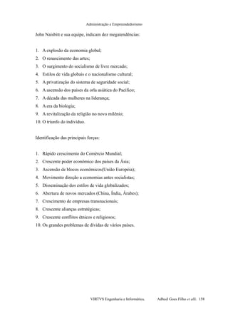 Administração e Empreendedorismo
John Naisbitt e sua equipe, indicam dez megatendências:
1. A explosão da economia global;
2. O renascimento das artes;
3. O surgimento do socialismo de livre mercado;
4. Estilos de vida globais e o nacionalismo cultural;
5. A privatização do sistema de seguridade social;
6. A ascensão dos países da orla asiática do Pacífico;
7. A década das mulheres na liderança;
8. A era da biologia;
9. A revitalização da religião no novo milênio;
10. O triunfo do indivíduo.
Identificação das principais forças:
1. Rápido crescimento do Comércio Mundial;
2. Crescente poder econômico dos países da Ásia;
3. Ascensão de blocos econômicos(União Européia);
4. Movimento direção a economias antes socialistas;
5. Disseminação dos estilos de vida globalizados;
6. Abertura de novos mercados (China, Índia, Árabes);
7. Crescimento de empresas transnacionais;
8. Crescente alianças estratégicas;
9. Crescente conflitos étnicos e religiosos;
10. Os grandes problemas de dívidas de vários países.
VIRTVS Engenharia e Informática. Adbeel Goes Filho et alli. 158
 