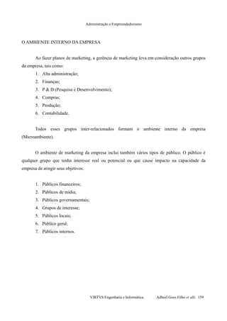 Administração e Empreendedorismo
O AMBIENTE INTERNO DA EMPRESA
Ao fazer planos de marketing, a gerência de marketing leva em consideração outros grupos
da empresa, tais como:
1. Alta administração;
2. Finanças;
3. P & D (Pesquisa e Desenvolvimento);
4. Compras;
5. Produção;
6. Contabilidade.
Todos esses grupos inter-relacionados formam o ambiente interno da empresa
(Microambiente).
O ambiente de marketing da empresa inclui também vários tipos de público. O público é
qualquer grupo que tenha interesse real ou potencial ou que cause impacto na capacidade da
empresa de atingir seus objetivos:
1. Públicos financeiros;
2. Públicos de mídia;
3. Públicos governamentais;
4. Grupos de interesse;
5. Públicos locais;
6. Público geral;
7. Públicos internos.
VIRTVS Engenharia e Informática. Adbeel Goes Filho et alli. 159
 