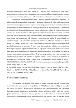Administração e Empreendedorismo
humanos eram reduzidos mais negra miséria."(I) ( ) Havia ainda um objetivo a longo prazo:
desestimular ou eliminar os fabricantes indianos, e transformar a Índia em mercado e em fonte de
abastecimento de matérias-primas para a indústria britânica, sobretudo as suas manufaturas têxteis.
Essa política, executada de forma brutal e metódica, produziu os resultados esperados. "A
administração britânica na Índia empreendeu a destruição sistemática de todas as fibras e alicerces
da economia indiana para que em seu lugar se instalassem parasitariamente, os proprietários de terra
e os prestamistas. Sua política comercial resultou na destruição do artesanato indiano, e deu origem
às infames favelas das cidades indianas, nas quais se aglomeravam milhões de indigentes famintos e
doentes. Sua política econômica cortou pela raiz os rebentos de um desenvolvimento industrial
autóctone, favorecendo a proliferação de especuladores, pequenos comerciantes e espertalhões de
toda espécie que levavam uma vida miserável e improdutiva nas malhas de uma sociedade em
decadência".(2) ( ... ) As conseqüências da presença britânica na Índia eram evidentes ao se abrir o
século XX. Em 1901, a renda "per capita". era inferior a 10 dólares por ano. Cerca de dois terços da
população encontrava-se subnutrida. A maior parte das manufaturas indianas fora arruinada ou
tomada pelos ingleses. Aproximadamente 90% da população lutavam com enormes dificuldades
para prover a sua subsistência em aldeias onde a propriedade média era de apenas 5 acres e as
técnicas agrícolas, extremamente primitivas. Do pouco que produziam, uma parte substancial era
apropriada pelos ingleses sob a forma de imposto, rendas e lucros. Grassavam as epidemias e
reinava a fome. Em 18919 o indiano vivia em media 26 anos para em seguida, morrer na miséria.
TRANSCRITO DE: HUNT & SHERMAM. História do pensamento econômico, Petrópolis, ED.
Vozes, 1990, p. 149/151 e 153.
(1) BROOKS, Adams. The Law of Civilization and Decay. An Essay on History. New York, 1896.
Citado por: BARAN, Paul A. The Political Econom of Growth. New York, Monthly Review Press,
1962, p. 145. (2) BARAN, po. cit. p. 149.
O CASO DO CONGO (ZAIRE)
Provavelmente, em nenhuma outra colônia africana a exploração européia revestiu-se de
características tão brutais quanto no Congo Belga. Em 1879, Leopoldo II, rei da Bélgica, enviou H.
M. Stanley em missão à África central. A serviço de uma companhia privada com finalidades
lucrativas, dirigida pessoalmente por Leopoldo e alguns associados, Stanley criou uma rede de
postos comerciais e, usando de astúcia, convenceu os chefes nativos a assinarem "tratados"
autorizando o estabelecimento de um império comercial que abarcava cerca de 900.000 milhas
VIRTVS Engenharia e Informática. Adbeel Goes Filho et alli. 16
 