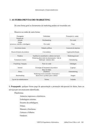 Administração e Empreendedorismo
3.3. AS FERRAMENTAS DOAS FERRAMENTAS DO MARKETINGMARKETING
De uma forma geral as ferramentas de marketing podem ser resumidas em:
Descreve-se então de outra forma:
1. Propaganda: qualquer forma paga de apresentação e promoção não-pessoal de ideias, bens ou
serviços por um anunciante identificado.
Plataformas
Anúncios impressos e eletrônicos.
Embalagens externas.
Encartes da embalagem.
Filmes.
Manuais e brochuras.
Cartazes e folhetos.
Outdoors.
VIRTVS Engenharia e Informática. Adbeel Goes Filho et alli. 160
Propaganda Publicidade
Merchandising Pré-venda
Pós-venda Preço
Assistência técnica Relações públicas Assessoria de imprensa
Desenvolvimento de produtos Conveniência Logística/distribuição
Produtos Marketing pessoal
Treinamento (todos) Telemarketing
Franchising / franquias Ponto de venda Embalagem
Internet Estratégias de lançamento de produtos Logotipo
Marca Endomarketing
Benchmarking Imagem
Layout de estabelecimentos Vitrines Fachadas
Promoção de vendas
Pesquisa de
mercado
Vendas
(processos, métodos e abordagens)
Excelência no atendimento a clientes (serviços)
Marketing direto (mkt de relacionamento / mkt de
fidelização / database mkt)
Banco de dados
(Database)
Marketing reverso (estimular o fornecedor a
desenvolver o produto para o cliente)
 