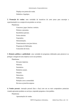 Administração e Empreendedorismo
Displays nos pontos-de-venda.
Símbolos e logotipos.
2. Promoção de vendas: uma variedade de incentivos de curto prazo para encorajar a
experimentação ou a compra de um produto ou serviço.
Plataformas
Concursos, jogos, loterias e sorteios.
Prêmios e presentes.
Reembolsos parciais.
Feiras setoriais.
Exposições.
Demonstrações.
Financiamentos com juros baixos.
Programas de fidelização.
Concessões de trocas.
3. Relações públicas e publicidade: uma variedade de programas elaborados para promover ou
proteger a imagem de uma empresa ou de seus produtos.
Plataformas
Kits para imprensa.
Palestras.
Seminários.
Relatórios anuais.
Doações.
Patrocínios.
Publicações.
Relações com a comunidade.
Revista ou jornal da empresa
4. Vendas pessoais: interação pessoal (face a face) com um ou mais compradores potenciais
visando apresentar produtos ou serviços, responder perguntas e tirar pedidos.
Plataformas
Apresentações de vendas.
VIRTVS Engenharia e Informática. Adbeel Goes Filho et alli. 161
 