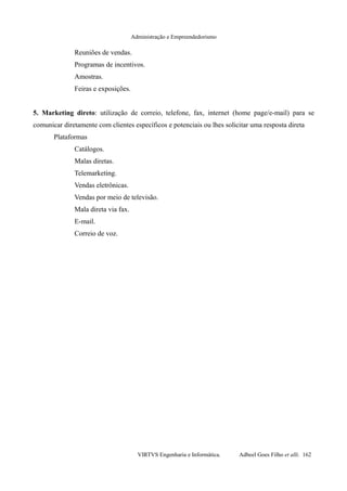Administração e Empreendedorismo
Reuniões de vendas.
Programas de incentivos.
Amostras.
Feiras e exposições.
5. Marketing direto: utilização de correio, telefone, fax, internet (home page/e-mail) para se
comunicar diretamente com clientes específicos e potenciais ou lhes solicitar uma resposta direta
Plataformas
Catálogos.
Malas diretas.
Telemarketing.
Vendas eletrônicas.
Vendas por meio de televisão.
Mala direta via fax.
E-mail.
Correio de voz.
VIRTVS Engenharia e Informática. Adbeel Goes Filho et alli. 162
 