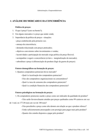 Administração e Empreendedorismo
4.4. ANÁLISE DO MERCADO E DA CONCORRÊNCIAANÁLISE DO MERCADO E DA CONCORRÊNCIA
Política de preços:
1. O que é preço? (caro ou barato?);
2. Em alguns mercados é o preço que ainda vende;
3. Importância da política de preços - situações:
- preço estabelecido pela primeira vez;
- ameaça da concorrência;
- demanda relacionada com preços praticados;
- objetivos com retorno sobre investimentos e vendas;
- lucratividade e participação de mercado exige política de preço flexível;
- acompanhar e seguir a concorrência (evitar a marginalização do mercado);
- subordinar o preço à diferenciação do produto (fugir da guerra de preços).
Fatores demográficos na formação de preços:
1. Quantos compradores potenciais há no mercado?
- Qual é a localização dos compradores potenciais?
- Eles são compradores organizacionais ou consumidores?
- Qual é a taxa de consumo dos compradores potenciais?
- Qual é a condição financeira dos compradores potenciais?
Fatores psicológicos na formação de preços:
1. Os compradores potenciais usarão o preço como um indicador da qualidade do produto?
- Eles serão favoravelmente atraídos por preços quebrados como 99 centavos em vez
de 1 real, ou 177,50 reais em vez de 180 reais?
- Eles perceberão o preço como alto demais em relação ao que o produto oferece?
- Estão suficientemente preocupados com prestígio para pagar mais pelo produto?
- Quanto eles estarão dispostos a pagar pelo produto?
VIRTVS Engenharia e Informática. Adbeel Goes Filho et alli. 163
 
