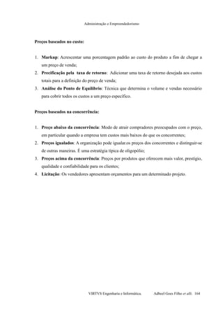 Administração e Empreendedorismo
Preços baseados no custo:
1. Markup: Acrescentar uma porcentagem padrão ao custo do produto a fim de chegar a
um preço de venda;
2. Precificação pela taxa de retorno: Adicionar uma taxa de retorno desejada aos custos
totais para a definição do preço de venda;
3. Análise do Ponto de Equilíbrio: Técnica que determina o volume e vendas necessário
para cobrir todos os custos a um preço específico.
Preços baseados na concorrência:
1. Preço abaixo da concorrência: Modo de atrair compradores preocupados com o preço,
em particular quando a empresa tem custos mais baixos do que os concorrentes;
2. Preços igualados: A organização pode igualar.os preços dos concorrentes e distinguir-se
de outras maneiras. É uma estratégia típica de oligopólio;
3. Preços acima da concorrência: Preços por produtos que oferecem mais valor, prestígio,
qualidade e confiabilidade para os clientes;
4. Licitação: Os vendedores apresentam orçamentos para um determinado projeto.
VIRTVS Engenharia e Informática. Adbeel Goes Filho et alli. 164
 