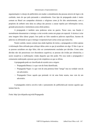 Administração e Empreendedorismo
argumentação é o desejo do publicitário em mudar o entendimento das pessoas através do logro e da
confusão, mais do que pela persuasão e entendimento. Esse tipo de propaganda ainda é muito
comum no Brasil em campanhas eleitorais e religiosas como já foi dito anteriormente, com o
propósito de embutir uma ideia na cabeça das pessoas e causar repulsa por informações novas,
gerando preconceito e intolerância como efeito prático.
A propaganda é também uma poderosa arma na guerra. Nesse caso, sua função é
normalmente desumanizar o inimigo e criar aversão contra um grupo em especial. A técnica é criar
uma imagem falsa (desse grupo). Isso pode ser feito usando-se palavras específicas, lacunas de
palavras ou afirmando-se que o inimigo é responsável por certas coisas que nunca fez.
Noutro sentido, menos comum mas ainda legítimo do termo, a propaganda se refere apenas
à informação falsa utilizada para reforçar idéias entre os que já acreditam em algo. O fato é que se
as pessoas acreditam em algo falso, irão ser constantemente assoladas por dúvidas. Como estas
dúvidas não são prazeirosas (ver dissonância cognitiva), as pessoas são ávidas por eliminá-las, e
assim receptivas a reafirmações vindas daqueles que têm poder. Por essa razão a propaganda é
comumente endereçada a pessoas que já são simpáticas ao que se afirma.
A propaganda pode ser classificada de acordo com a origem:
• Propaganda Branca: é a que vem de fonte identificada;
• Propaganda Negra: é a que vem de uma pretensa fonte "amiga" mas na verdade vem de
um adversário;
• Propaganda Cinza: aquela que pretende vir de uma fonte neutra, mas vem de um
adversário.
A propaganda criativa envolve todo o pensamento do publicitário,até mesmo aqueles que
tentam faze-la.
Fonte: http://pt.wikipedia.org/wiki/Propaganda
VIRTVS Engenharia e Informática. Adbeel Goes Filho et alli. 167
 