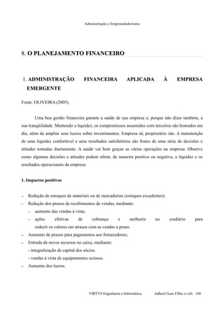 Administração e Empreendedorismo
8.8. O PLANEJAMENTO FINANCEIROO PLANEJAMENTO FINANCEIRO
1.1. ADMINISTRAÇÃO FINANCEIRA APLICADA À EMPRESAADMINISTRAÇÃO FINANCEIRA APLICADA À EMPRESA
EMERGENTEEMERGENTE
Fonte: OLIVEIRA (2005).
Uma boa gestão financeira garante a saúde de sua empresa e, porque não dizer também, a
sua tranqüilidade. Mantendo a liquidez, os compromissos assumidos com terceiros são honrados em
dia, além de ampliar seus lucros sobre investimentos. Empresa sã, proprietário são. A manutenção
de uma liquidez confortável e seus resultados satisfatórios são frutos de uma série de decisões e
atitudes tomadas diariamente. A saúde vai bem graças as várias operações na empresa. Observe
como algumas decisões e atitudes podem afetar, de maneira positiva ou negativa, a liquidez e os
resultados operacionais da empresa:
1. Impactos positivos
– Redução de estoques de materiais ou de mercadorias (estoques excedentes);
– Redução dos prazos de recebimentos de vendas, mediante:
– aumento das vendas à vista;
– ações efetivas de cobrança e melhoria no crediário para
reduzir os valores em atrasos com as vendas a prazo.
– Aumento de prazos para pagamentos aos fornecedores;
– Entrada de novos recursos no caixa, mediante:
- integralização de capital dos sócios.
- vendas à vista de equipamentos ociosos.
– Aumento dos lucros.
VIRTVS Engenharia e Informática. Adbeel Goes Filho et alli. 168
 