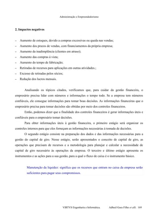 Administração e Empreendedorismo
2. Impactos negativos
– Aumento de estoques, devido a compras excessivas ou queda nas vendas;
– Aumento dos prazos de vendas, com financiamentos da própria empresa;
– Aumento da inadimplência (clientes em atraso);
– Aumento das compras à vista;
– Aumento do tempo de fabricação;
– Retiradas de recursos para aplicações em outras atividades.;
– Excesso de retiradas pelos sócios;
– Redução dos lucros mensais.
Analisando os tópicos citados, verificamos que, para cuidar da gestão financeira, o
empresário precisa lidar com números e informações o tempo todo. Se a empresa tem números
confiáveis, ele consegue informações para tomar boas decisões. As informações financeiras que o
empresário precisa para tomar decisões são obtidas por meio dos controles financeiros.
Então, podemos dizer que a finalidade dos controles financeiros é gerar informações úteis e
confiáveis para o empresário tomar decisões.
Para obter informações úteis à gestão financeira, o primeiro estágio será organizar os
controles internos para que eles forneçam as informações necessárias à tomada de decisões.
O segundo estágio consiste na preparação dos dados e das informações necessárias para a
gestão do capital de giro. Nesse estágio, serão apresentados o conceito de capital de giro, as
operações que precisam de recursos e a metodologia para planejar e calcular a necessidade de
capital de giro necessário às operações da empresa. O terceiro e último estágio apresenta os
instrumentos e as ações para a sua gestão, para a qual o fluxo de caixa é o instrumento básico.
Manutenção da liquidez: significa que os recursos que entram no caixa da empresa serão
suficientes para pagar seus compromissos.
VIRTVS Engenharia e Informática. Adbeel Goes Filho et alli. 169
 