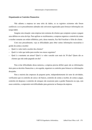 Administração e Empreendedorismo
Organizando os Controles Financeiros
Não adianta a empresa ter uma série de dados, se os registros existentes não forem
confiáveis e se os procedimentos adotados não estiverem organizados para fornecer informações em
tempo hábil.
Imagine esta situação: uma empresa tem centenas de clientes que compram a prazo e pagam
seus débitos no caixa da loja. Para agilizar os recebimentos, a empresa organiza o controle de contas
a receber somente em ordem alfabética, pois, dessa maneira, fica fácil localizar a ficha do cliente.
Com esse procedimento, veja as dificuldades para obter outras informações necessárias à
gestão de contas a receber:
– Qual é o valor total a receber dos clientes?
– Qual é o valor que tenho para receber nos meses seguintes?
– Qual é o montante em atraso? Qual é o valor vencido com mais de 30 dias? Quem são os
clientes que não estão pagando em dia?
Para evitar dificuldades dessa natureza, a empresa precisa definir quais são as informações
úteis para as decisões financeiras e, em seguida, organizar os controles para fornecer as informações
desejadas.
Para a maioria das empresas de pequeno porte, independentemente do setor de atividades,
verificamos que os controles de caixa e de bancos, controles de contas a receber, de contas a pagar,
controles de despesas e controles de estoques são essenciais para a gestão financeira ou seja, sem
esses controles, o empresário terá dificuldades para gerenciar as finanças da empresa.
VIRTVS Engenharia e Informática. Adbeel Goes Filho et alli. 170
 