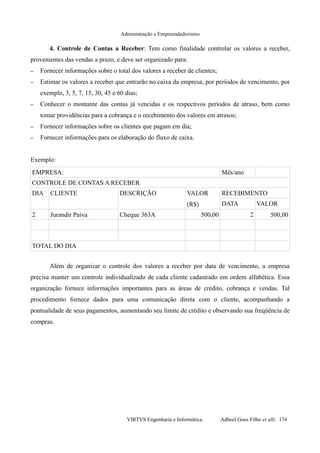 Administração e Empreendedorismo
4. Controle de Contas a Receber: Tem como finalidade controlar os valores a receber,
provenientes das vendas a prazo, e deve ser organizado para:
– Fornecer informações sobre o total dos valores a receber de clientes;
– Estimar os valores a receber que entrarão no caixa da empresa, por períodos de vencimento, por
exemplo, 3, 5, 7, 15, 30, 45 e 60 dias;
– Conhecer o montante das contas já vencidas e os respectivos períodos de atraso, bem como
tomar providências para a cobrança e o recebimento dos valores em atrasos;
– Fornecer informações sobre os clientes que pagam em dia;
– Fornecer informações para os elaboração do fluxo de caixa.
Exemplo:
EMPRESA: Mês/ano
CONTROLE DE CONTAS A RECEBER
DIA CLIENTE DESCRIÇÃO VALOR
(R$)
RECEBIMENTO
DATA VALOR
2 Jurandir Paiva Cheque 363A 500,00 2 500,00
TOTAL DO DIA
Além de organizar o controle dos valores a receber por data de vencimento, a empresa
precisa manter um controle individualizado de cada cliente cadastrado em ordem alfabética. Essa
organização fornece informações importantes para as áreas de crédito, cobrança e vendas. Tal
procedimento fornece dados para uma comunicação direta com o cliente, acompanhando a
pontualidade de seus pagamentos, aumentando seu limite de crédito e observando sua freqüência de
compras.
VIRTVS Engenharia e Informática. Adbeel Goes Filho et alli. 174
 