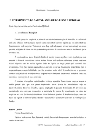 Administração e Empreendedorismo
2.2. INVESTIMENTO DE CAPITAL, ANÁLISE DO RISCO E RETORNOINVESTIMENTO DE CAPITAL, ANÁLISE DO RISCO E RETORNO
Fonte: http://www.idisc.net/en/Publication.326.html
1. Investimento de capital
Grande parte das empresas, a partir de um determinado estágio de sua vida, se defrontará
com uma situação onde é preciso crescer a uma velocidade superior àquela que sua capacidade de
financiamento pode suportar. Trata-se de uma fase onde ela deverá crescer para atingir um novo
patamar, sob pena de entrar em um processo degenerativo de crescimento a taxas medíocres, que a
levará ao fim.
A constatação de que a disponibilidade de capital próprio em breve será insuficiente para
suportar o ritmo de crescimento remete ao fato de que mais cedo ou mais tarde grande parte dos
novos negócios terá de buscar alguma fonte de capital de longo prazo para sustentar seu
crescimento. Com base nestas argumentações, acredita-se ser de fundamental importância para o
empresário desenvolver habilidades que lhe permitam maior nível de conhecimento e, portanto,
controle dos processos de capitalização disponíveis no mercado, objetivando aumentar a taxa de
sucesso do crescimento de suas empresas.
O objetivo principal da capitalização é reforçar a posição financeira da empresa a curto e
médio prazos para que esta possa empreender novos planos de investimento, seja no
desenvolvimento de novos produtos, seja na ampliação da posição de mercado. Os processos de
capitalização em empresas pressupõem a existência de planos de investimento ou plano de
negócios, no caso do desenvolvimento de novas linhas de produto. É fundamental que, antes da
busca de capital, a empresa tenha definido e documentado claramente qual será a destinação dos
fundos.
Fatores Críticos
Formas de capitalização
Existem basicamente duas fontes de capital disponíveis às empresas: o capital próprio e o
capital de terceiros.
VIRTVS Engenharia e Informática. Adbeel Goes Filho et alli. 177
 