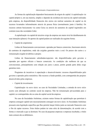 Administração e Empreendedorismo
As formas de capitalização dependem basicamente da origem do capital. A capitalização via
capital próprio é, em sua maioria, simples e depende da existência de reservas de capital realizadas
pela empresa, da disponibilidade financeira dos sócios em realizar aumentos de capital ou de
recursos levantados informalmente através de pessoa física (normalmente junto à família). Os
recursos entram basicamente via conta Caixa ou através de aumentos de capital registrados em
contrato (caso das sociedades Ltda).
A capitalização via capital de terceiros exige da empresa um maior nível de detalhamento de
suas intenções (planos). Os aportes de capital podem ser realizados da seguinte forma:
• Capital de empréstimo
Linhas de financiamento convencionais: operadas por bancos comerciais, funcionam através
de contratos de empréstimo, onde são exigidas garantias reais e aval. Os prazos são curtos e a
remuneração exigida inviabiliza o projeto.
Linhas de financiamento subsidiadas/especiais: são disponibilizadas pelo governo e
operadas por agentes oficiais e bancos comerciais. As condições são melhores do que as
convencionais, principalmente com relação aos juros e prazo, porém grande parte delas exige
garantias reais.
Programas de incentivos à capacitação e desenvolvimento: recursos disponibilizados pelo
governo e operados pelos ministérios. São recursos a fundo perdido, com contrapartida dos projetos
desenvolvidos pelas empresas.
• Capital de investimento
Capitalização via novo sócio: no caso de Sociedades Limitadas, a entrada do novo sócio
ocorre com alteração no contrato social da empresa. Não há remuneração pré-acordada para o
capital e as contrapartidas são as cotas do capital social da empresa.
No caso de Sociedades Anônimas, existem outras formas de capitalização que permitem à
empresa conseguir capital sem necessariamente conseguir um novo sócio. As Sociedades Anônimas
possuem uma legislação específica que lhes permite lançar títulos junto ao mercado financeiro com
o fim de captar recursos. Estes títulos podem ter uma série de denominações, de acordo com a
forma e o mercado a que se destinam. No caso de pequenas empresas e empresas incubadas, o título
mais comum são as debêntures.
VIRTVS Engenharia e Informática. Adbeel Goes Filho et alli. 178
 