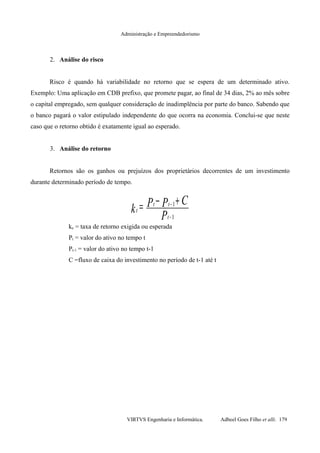 Administração e Empreendedorismo
2. Análise do risco
Risco é quando há variabilidade no retorno que se espera de um determinado ativo.
Exemplo: Uma aplicação em CDB prefixo, que promete pagar, ao final de 34 dias, 2% ao mês sobre
o capital empregado, sem qualquer consideração de inadimplência por parte do banco. Sabendo que
o banco pagará o valor estipulado independente do que ocorra na economia. Conclui-se que neste
caso que o retorno obtido é exatamente igual ao esperado.
3. Análise do retorno
Retornos são os ganhos ou prejuízos dos proprietários decorrentes de um investimento
durante determinado período de tempo.
ke = taxa de retorno exigida ou esperada
Pt = valor do ativo no tempo t
Pt-1 = valor do ativo no tempo t-1
C =fluxo de caixa do investimento no período de t-1 até t
VIRTVS Engenharia e Informática. Adbeel Goes Filho et alli. 179
P
CPPk t
tt
t
1
1
−
− +−=
 
