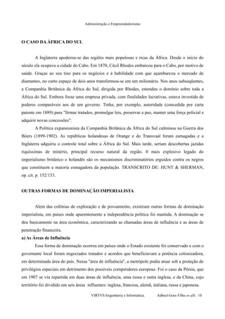 Administração e Empreendedorismo
O CASO DA ÁFRICA DO SUL
A Inglaterra apoderou-se das regiões mais populosas e ricas da África. Desde o início do
século ela ocupava a cidade do Cabo. Em 1870, Cécil Rhodes embarcou para o Cabo, por motivo de
saúde. Graças ao seu tino para os negócios e à habilidade com que açambarcou o mercado de
diamantes, no curto espaço de dois anos transformou-se em um milionário. Nos anos subseqüentes,
a Companhia Britânica da África do Sul, dirigida por Rhodes, estendeu o domínio sobre toda a
África do Sul. Embora fosse uma empresa privada, com finalidades lucrativas, estava investida de
poderes comparáveis aos de um governo. Tinha, por exemplo, autoridade (concedida por carta
patente em 1889) para "firmar tratados, promulgar leis, preservar a paz, manter uma força policial e
adquirir novas concessões".
A Política expansionista da Companhia Britânica da África do Sul culminou na Guerra dos
Bôers (1899-1902). As repúblicas holandesas de Orange e do Transvaal foram esmagadas e a
Inglaterra adquiriu o controle total sobre a África do Sul. Mais tarde, seriam descobertas jazidas
riquíssimas de minério, principal recurso natural da região. 0 mais explosivo legado do
imperialismo britânico e holandês são os mecanismos discriminatórios erguidos contra os negros
que constituem a maioria esmagadora da população. TRANSCRITO DE: HUNT & SHERMAN,
op. cit. p. 152/153.
OUTRAS FORMAS DE DOMINAÇÃO IMPERIALISTA
Alem das colônias de exploração e de povoamento, existiram outras formas de dominação
imperialista, em países onde aparentemente a independência política foi mantida. A dominação se
deu basicamente na área econômica, caracterizando as chamadas áreas de influência e as áreas de
penetração financeira.
a) As Áreas de Influência
Essa forma de dominação ocorreu em países onde o Estado existente foi conservado e com o
governante local foram negociados tratados e acordos que beneficiavam a potência colonizadora,
em determinada área do país. Nessa "área de influência'', a metrópole podia atuar sob a proteção de
privilégios especiais em detrimento dos possíveis competidores europeus. Foi o caso da Pérsia, que
em 1907 se viu repartida em duas áreas de influência, uma russa e outra inglesa, e da China, cujo
território foi dividido em seis áreas influentes: inglesa, francesa, alemã, italiana, russa e japonesa.
VIRTVS Engenharia e Informática. Adbeel Goes Filho et alli. 18
 