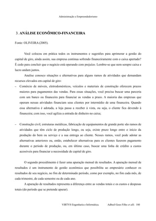 Administração e Empreendedorismo
3.3. ANÁLISE ECONÔMICO-FINANCEIRAANÁLISE ECONÔMICO-FINANCEIRA
Fonte: OLIVEIRA (2005).
Você colocou em prática todos os instrumentos e sugestões para aprimorar a gestão do
capital de giro, ainda assim, sua empresa continua sofrendo financeiramente com o caixa apertado?
É cedo para concluir que o negócio está operando com prejuízo. Lembre-se que nem sempre caixa e
lucro andam juntos.
Analise conosco situações e alternativas para alguns ramos de atividades que demandam
recursos elevados em capital de giro:
– Comércio de móveis, eletrodomésticos, veículos e materiais de construção oferecem prazos
maiores para pagamentos das vendas. Para essas situações, você precisa buscar uma parceria
com um banco ou financeira para financiar as vendas a prazo. A maioria das empresas que
operam nessas atividades financiam seus clientes por intermédio de uma financeira. Quando
essa alternativa é adotada, a loja passa a receber à vista, ou seja, o cliente fica devendo à
financeira; com isso, você agiliza a entrada de dinheiro no caixa;
– Construção civil, estruturas metálicas, fabricação de equipamentos de grande porte são ramos de
atividades que têm ciclo de produção longo, ou seja, existe prazo longo entre o início da
produção do bem ou serviço e a sua entrega ao cliente. Nesses ramos, você pode adotar as
alternativas anteriores ou, então, estabelecer alternativas para os clientes fazerem pagamento
durante o período de produção, ou, em último caso, buscar uma linha de crédito a custos
acessíveis para financiar a necessidade de capital de giro.
O segundo procedimento é fazer uma apuração mensal de resultados. A apuração mensal de
resultados é um instrumento de gestão econômica que possibilita ao empresário conhecer os
resultados de seu negócio, no fim de determinado período, como por exemplo, no fim cada mês, de
cada trimestre, de cada semestre ou de cada ano.
A apuração de resultados representa a diferença entre as vendas totais e os custos e despesas
totais (do período que se pretende apurar).
VIRTVS Engenharia e Informática. Adbeel Goes Filho et alli. 180
 