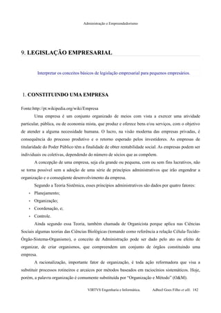 Administração e Empreendedorismo
9.9. LEGISLAÇÃO EMPRESARIALLEGISLAÇÃO EMPRESARIAL
Interpretar os conceitos básicos de legislação empresarial para pequenos empresários.
1.1. CONSTITUINDO UMA EMPRESACONSTITUINDO UMA EMPRESA
Fonte:http://pt.wikipedia.org/wiki/Empresa
Uma empresa é um conjunto organizado de meios com vista a exercer uma atividade
particular, pública, ou de economia mista, que produz e oferece bens e/ou serviços, com o objetivo
de atender a alguma necessidade humana. O lucro, na visão moderna das empresas privadas, é
consequência do processo produtivo e o retorno esperado pelos investidores. As empresas de
titularidade do Poder Público têm a finalidade de obter rentabilidade social. As empresas podem ser
individuais ou coletivas, dependendo do número de sócios que as compõem.
A concepção de uma empresa, seja ela grande ou pequena, com ou sem fins lucrativos, não
se torna possível sem a adoção de uma série de princípios administrativos que irão engendrar a
organização e o conseqüente desenvolvimento da empresa.
Segundo a Teoria Sistêmica, esses princípios administrativos são dados por quatro fatores:
• Planejamento;
• Organização;
• Coordenação, e;
• Controle.
Ainda segundo essa Teoria, também chamada de Organicista porque aplica nas Ciências
Sociais algumas teorias das Ciências Biológicas (tomando como referência a relação Célula-Tecido-
Órgão-Sistema-Organismo), o conceito de Administração pode ser dado pelo ato ou efeito de
organizar, de criar organismos, que compreendem um conjunto de órgãos constituindo uma
empresa.
A racionalização, importante fator de organização, é toda ação reformadora que visa a
substituir processos rotineiros e arcaicos por métodos baseados em raciocínios sistemáticos. Hoje,
porém, a palavra organização é comumente substituída por “Organização e Método” (O&M).
VIRTVS Engenharia e Informática. Adbeel Goes Filho et alli. 182
 