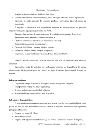 Administração e Empreendedorismo
A organização pode ainda ser divida em duas fases:
• Economia Rudimentar: consumo reduzido, baixa produção, artesanal, falta de organização;
• Economia Evoluída: aumento do consumo, produção empresarial, desenvolvimento da
organização.
É inegável a contribuição das organizações militares no enriquecimento do processo
organizacional, como a pesquisa operacional e o PERT.
Dentre os diversos tipos de empresa, temos a de produção, construtora e a de serviços.
As empresas ainda podem ser classificadas quanto a:
• Objetivos (comerciais, industriais, de prestação de serviços).
• Tamanho (grande, média, pequena, micro).
• Estrutura: (individuais, coletivas, públicas, mistas).
• Volume de Trabalho Interno (simples, complexas).
• Organização (Linear ou Militar, Funcional, Estado Maior ou “Staff”).
Produzir: ato de transformar recursos materiais em bens de consumo pela atividade
comercial.
Desperdício: perda de materiais por negligencia, imperícia ou imprudência do agente
administrativo. O desperdício pode ser causado por tipos de origem, fator material, humano ou
racional.
Pelo setor econômico
Dependendo do tipo de prestação da empresa, tem-se as seguintes categorias:
• Setor primário, correspondendo à agricultura;
• Setor secundário, correspondendo à indústria;
• Setor terciário, correspondendo ao setor de serviços.
Pelo número de proprietários
O proprietário da empresa pode ser apenas uma pessoa, caso das empresas individuais, como
podem ser mais de uma, formando sociedades. Existem as seguintes modalidades nas legislações
portuguesa e brasileira:
• Empresa em nome individual;
• Sociedade por quotas;
• Empresa de Responsabilidade Limitada, (Ltda ou Lda - terminação no nome da empresa)
VIRTVS Engenharia e Informática. Adbeel Goes Filho et alli. 183
 