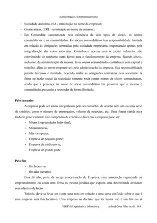 Administração e Empreendedorismo
• Sociedade Anônima, (SA - terminação no nome da empresa);
• Cooperativas, (CRL - terminação no nome da empresa);
• Em Comandita: caracterizada pela existência de dois tipos de sócios: os sócios
comanditários e os comanditados. Os sócios comanditários tem responsabilidade limitada
em relação às obrigações contraídas pela sociedade empresária, respondendo apenas pela
integralização das cotas subscritas. Contribuem apenas com o capital subscrito, não
contribuindo de nenhuma outra forma para o funcionamento da empresa, ficando alheio,
inclusive, da administração da mesma. Já os sócios comanditados contribuem com capital e
trabalho, além de serem responsáveis pela administração da empresa. Sua responsabilidade
perante terceiros é ilimitada, devendo saldar as obrigações contraídas pela sociedade. A
firma ou razão social da sociedade somente pode conter nomes de sócios comanditados,
sendo que a presença do nome de sócio comanditário faz presumir que o mesmo é
comanditado, passando a responder de forma ilimitada.
Pelo tamanho
A empresa pode ser ainda categorizada pelo seu tamanho, de acordo com um ou uma série
de critérios, como o número de empregados, volume de negócios, etc. Uma forma rápida para
traduzir genericamente este compêndio de critérios é dizer que a empresa pode ser:
• Micro Empreendedor Individual;
• Microempresa;
• Macroempresa;
• Empresa de pequeno porte;
• Empresa de médio porte;
• Empresa de grande porte
Pelo fim
• fim lucrativo;
• fim não lucrativo.
Essa divisão, parte da antiga conceituação de Empresa, uma associação organizada ou
empreendimento ou ainda uma firma ou pessoa jurídica que explora uma determinada atividade
com objetivo de lucro.
Todavia, deve-se levar em conta uma nota em relação a uma certa confusão sobre o que é
uma empresa sem fim lucrativo. Uma empresa ao declarar que ter lucros não é um fim em si
VIRTVS Engenharia e Informática. Adbeel Goes Filho et alli. 184
 