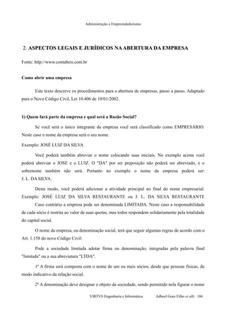 Administração e Empreendedorismo
2.2. ASPECTOS LEGAIS E JURÍDICOS NAABERTURA DA EMPRESAASPECTOS LEGAIS E JURÍDICOS NAABERTURA DA EMPRESA
Fonte: http://www.contabeis.com.br
Como abrir uma empresa
Este texto descreve os procedimentos para a abertura de empresas, passo a passo. Adaptado
para o Novo Código Civil, Lei 10.406 de 10/01/2002.
1) Quem fará parte da empresa e qual será a Razão Social?
Se você será o único integrante da empresa você será classificado como EMPRESÁRIO.
Neste caso o nome da empresa será o seu nome.
Exemplo: JOSÉ LUIZ DA SILVA
Você poderá também abreviar o nome colocando suas iniciais. No exemplo acima você
poderá abreviar o JOSE e o LUIZ. O "DA" por ser preposição não poderá ser abreviado, e o
sobrenome também não será. Portanto no exemplo o nome da empresa poderá ser:
J. L. DA SILVA.
Deste modo, você poderá adicionar a atividade principal no final do nome empresarial.
Exemplo: JOSÉ LUIZ DA SILVA RESTAURANTE ou J. L. DA SILVA RESTAURANTE
Caso contrário a empresa pode ser denominada LIMITADA. Neste caso a responsabilidade
de cada sócio é restrita ao valor de suas quotas, mas todos respondem solidariamente pela totalidade
do capital social.
O nome da empresa, ou denominação social, terá que seguir algumas regras de acordo com o
Art. 1.158 do novo Código Civil:
Pode a sociedade limitada adotar firma ou denominação, integradas pela palavra final
"limitada" ou a sua abreviatura "LTDA".
1º A firma será composta com o nome de um ou mais sócios, desde que pessoas físicas, de
modo indicativo da relação social.
2º A denominação deve designar o objeto da sociedade, sendo permitido nela figurar o nome
VIRTVS Engenharia e Informática. Adbeel Goes Filho et alli. 186
 