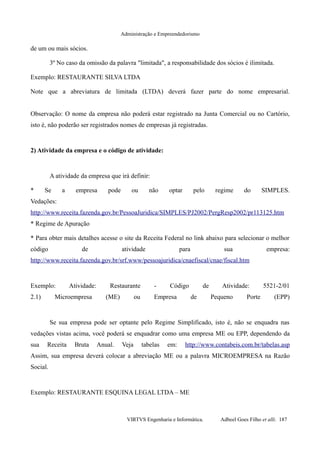 Administração e Empreendedorismo
de um ou mais sócios.
3º No caso da omissão da palavra "limitada", a responsabilidade dos sócios é ilimitada.
Exemplo: RESTAURANTE SILVA LTDA
Note que a abreviatura de limitada (LTDA) deverá fazer parte do nome empresarial.
Observação: O nome da empresa não poderá estar registrado na Junta Comercial ou no Cartório,
isto é, não poderão ser registrados nomes de empresas já registradas.
2) Atividade da empresa e o código de atividade:
A atividade da empresa que irá definir:
* Se a empresa pode ou não optar pelo regime do SIMPLES.
Vedações:
http://www.receita.fazenda.gov.br/PessoaJuridica/SIMPLES/PJ2002/PergResp2002/pr113125.htm
* Regime de Apuração
* Para obter mais detalhes acesse o site da Receita Federal no link abaixo para selecionar o melhor
código de atividade para sua empresa:
http://www.receita.fazenda.gov.br/srf.www/pessoajuridica/cnaefiscal/cnae/fiscal.htm
Exemplo: Atividade: Restaurante - Código de Atividade: 5521-2/01
2.1) Microempresa (ME) ou Empresa de Pequeno Porte (EPP)
Se sua empresa pode ser optante pelo Regime Simplificado, isto é, não se enquadra nas
vedações vistas acima, você poderá se enquadrar como uma empresa ME ou EPP, dependendo da
sua Receita Bruta Anual. Veja tabelas em: http://www.contabeis.com.br/tabelas.asp
Assim, sua empresa deverá colocar a abreviação ME ou a palavra MICROEMPRESA na Razão
Social.
Exemplo: RESTAURANTE ESQUINA LEGAL LTDA – ME
VIRTVS Engenharia e Informática. Adbeel Goes Filho et alli. 187
 