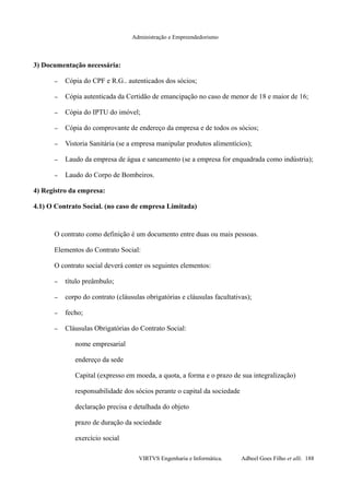 Administração e Empreendedorismo
3) Documentação necessária:
– Cópia do CPF e R.G.. autenticados dos sócios;
– Cópia autenticada da Certidão de emancipação no caso de menor de 18 e maior de 16;
– Cópia do IPTU do imóvel;
– Cópia do comprovante de endereço da empresa e de todos os sócios;
– Vistoria Sanitária (se a empresa manipular produtos alimentícios);
– Laudo da empresa de água e saneamento (se a empresa for enquadrada como indústria);
– Laudo do Corpo de Bombeiros.
4) Registro da empresa:
4.1) O Contrato Social. (no caso de empresa Limitada)
O contrato como definição é um documento entre duas ou mais pessoas.
Elementos do Contrato Social:
O contrato social deverá conter os seguintes elementos:
– título preâmbulo;
– corpo do contrato (cláusulas obrigatórias e cláusulas facultativas);
– fecho;
– Cláusulas Obrigatórias do Contrato Social:
nome empresarial
endereço da sede
Capital (expresso em moeda, a quota, a forma e o prazo de sua integralização)
responsabilidade dos sócios perante o capital da sociedade
declaração precisa e detalhada do objeto
prazo de duração da sociedade
exercício social
VIRTVS Engenharia e Informática. Adbeel Goes Filho et alli. 188
 
