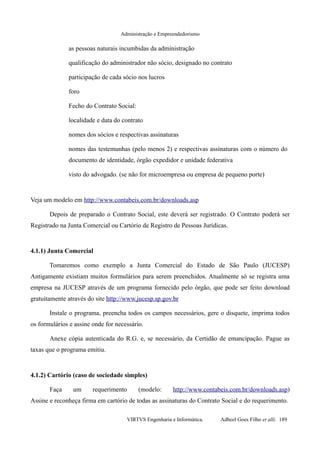 Administração e Empreendedorismo
as pessoas naturais incumbidas da administração
qualificação do administrador não sócio, designado no contrato
participação de cada sócio nos lucros
foro
Fecho do Contrato Social:
localidade e data do contrato
nomes dos sócios e respectivas assinaturas
nomes das testemunhas (pelo menos 2) e respectivas assinaturas com o número do
documento de identidade, órgão expedidor e unidade federativa
visto do advogado. (se não for microempresa ou empresa de pequeno porte)
Veja um modelo em http://www.contabeis.com.br/downloads.asp
Depois de preparado o Contrato Social, este deverá ser registrado. O Contrato poderá ser
Registrado na Junta Comercial ou Cartório de Registro de Pessoas Jurídicas.
4.1.1) Junta Comercial
Tomaremos como exemplo a Junta Comercial do Estado de São Paulo (JUCESP)
Antigamente existiam muitos formulários para serem preenchidos. Atualmente só se registra uma
empresa na JUCESP através de um programa fornecido pelo órgão, que pode ser feito download
gratuitamente através do site http://www.jucesp.sp.gov.br
Instale o programa, preencha todos os campos necessários, gere o disquete, imprima todos
os formulários e assine onde for necessário.
Anexe cópia autenticada do R.G. e, se necessário, da Certidão de emancipação. Pague as
taxas que o programa emitiu.
4.1.2) Cartório (caso de sociedade simples)
Faça um requerimento (modelo: http://www.contabeis.com.br/downloads.asp)
Assine e reconheça firma em cartório de todas as assinaturas do Contrato Social e do requerimento.
VIRTVS Engenharia e Informática. Adbeel Goes Filho et alli. 189
 