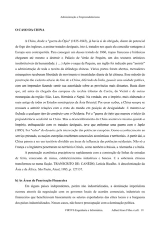Administração e Empreendedorismo
O CASO DA CHINA
A China, desde a "guerra do Ópio" (1835-1842), já havia si do obrigada, diante do potencial
de fogo dos ingleses, a assinar tratados desiguais, isto é, tratados nos quais ela concedia vantagens à
Europa sem contrapartida. Para conseguir um desses tratado de 1860, tropas francesas e britânicas
chegaram até mesmo a destruir o Palácio de Verão de Pequim, um dos tesouros artísticos
insubstituíveis da humanidade. ( ... ) Após o saque de Pequim, um inglês foi indicado para "assistir"
a administração de toda a receita da alfândega chinesa. Vários portos foram abertos, mercadores
estrangeiros receberam liberdade de movimento e imunidades diante da lei chinesa. Esse método de
penetração tão violento adveio do fato de a China, diferindo da Índia, possuir uma unidade política,
com um imperador fazendo sentir sua autoridade sobre as províncias mais distantes. Basta dizer
que, até antes da chegada dos europeus ela recebia tributos da Coréia, do Vietnã e de outras
monarquias da região: Sião, Laos, Birmânia e Nepal. Na verdade, era o império, mais elaborado e
mais antigo de todos os Estados monárquicos da Ásia Oriental. Por essas razões, a China sempre se
recusara a admitir relações com o resto do mundo em posição de desigualdade. E manteve-se
fechada a qualquer tipo de comércio com o Ocidente. Foi a "guerra do ópio que mareou o início da
preponderância ocidental na China. Mas o desmembramento da China aconteceu mesmo quando o
Império, enfraquecido com os tratados desiguais, teve que enfrentar uma guerra com o Japão
(1895). Foi "salvo" do desastre pela intervenção das potências européias. Gomo reconhecimento ao
serviço prestado, as nações européias receberam concessões econômicas e territoriais. A partir daí, a
China passou a ser um território dividido em áreas de influencia das potências ocidentais. Não só a
França e a Inglaterra penetraram no território Chinês, como também a Rússia, a Alemanha e a Itália.
A penetração econômica precipitou-se rapidamente com a construção de linhas de estradas
de ferro, concessão de minas, estabelecimentos industriais e bancos. E a soberania chinesa
transformou-se numa ficção. TRANSCRITO DE: CANÊDO, Letícía Bicalho. A descolonização da
Ásia e da África. São Paulo, Atual, 1985, p. 127137.
b) As Áreas de Penetração Financeira
Em alguns países independentes, porém não industrializados, a dominação imperialista
ocorreu através da negociação com os governos locais de acordos comerciais, industriais ou
financeiros que beneficiavam basicamente os setores exportadores das elites locais e a burguesia
dos países industrializados. Nesses casos, não houve preocupação com a dominação política.
VIRTVS Engenharia e Informática. Adbeel Goes Filho et alli. 19
 