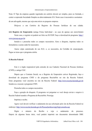 Administração e Empreendedorismo
Nota: O Tipo da empresa quando registrada em cartório deverá ser simples, pura ou limitada, e
conter a expressão Sociedade Simples ou abreviadamente S/S. Neste caso é necessário a assinatura
de um advogado, mesmo que seja uma micro ou pequeno empresa.
Dirija-se a um Cartório de Registro de Pessoas Jurídicas de sua cidade.
4.2) Registro de Empresário (antiga Firma Individual - no caso de apenas um sócio/titular)
Neste caso, o registro só poderá ser feito na JUCESP. Faça o download do programa: http://
www.jucesp.sp.gov.br
Instale-o e preencha todos os campos necessários. Gere o disquete, imprima todos os
formulários e assine onde for necessário.
Anexe cópia autenticada do seu R.G. e, se necessário, da Certidão de emancipação.
Pague as taxas que o programa emitiu
5) Receita Federal
Este é o órgão responsável pela emissão de seu Cadastro Nacional de Pessoas Jurídicas
(CNPJ), o antigo CGC.
Depois que o Contrato Social, ou o Registro de Empresário estiver Registrado, faça o
download do programa CNPJ e do programa ReceitaNet no site da Receita Federal.
Estes programas você encontra no site da Receita Federal: http://www.receita.fazenda.gov.br
Instale-os e execute o programa CNPJ.
Preencha todos os campos necessários.
Faça a geração do disquete. O programa vai perguntar se você deseja enviar o arquivo à
Receita Federal usando o Programa da ReceitaNet. Prossiga.
Imprima o recibo.
Agora você deverá verificar o andamento da sua solicitação pelo site da Receita Federal no
endereço: http://www.receita.fazenda.gov.br/PessoaJuridica/cnpj/fcpj/consulta.asp
Digite o número do Recibo e veja o andamento do processo.
Depois de algumas horas úteis, você poderá imprimir um documento denominado DBE
VIRTVS Engenharia e Informática. Adbeel Goes Filho et alli. 190
 