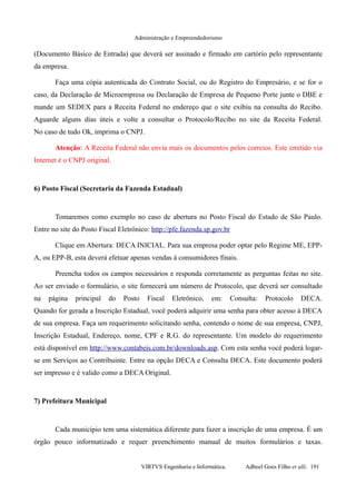 Administração e Empreendedorismo
(Documento Básico de Entrada) que deverá ser assinado e firmado em cartório pelo representante
da empresa.
Faça uma cópia autenticada do Contrato Social, ou do Registro do Empresário, e se for o
caso, da Declaração de Microempresa ou Declaração de Empresa de Pequeno Porte junte o DBE e
mande um SEDEX para a Receita Federal no endereço que o site exibiu na consulta do Recibo.
Aguarde alguns dias úteis e volte a consultar o Protocolo/Recibo no site da Receita Federal.
No caso de tudo Ok, imprima o CNPJ.
Atenção: A Receita Federal não envia mais os documentos pelos correios. Este emitido via
Internet é o CNPJ original.
6) Posto Fiscal (Secretaria da Fazenda Estadual)
Tomaremos como exemplo no caso de abertura no Posto Fiscal do Estado de São Paulo.
Entre no site do Posto Fiscal Eletrônico: http://pfe.fazenda.sp.gov.br
Clique em Abertura: DECA INICIAL. Para sua empresa poder optar pelo Regime ME, EPP-
A, ou EPP-B, esta deverá efetuar apenas vendas à consumidores finais.
Preencha todos os campos necessários e responda corretamente as perguntas feitas no site.
Ao ser enviado o formulário, o site fornecerá um número de Protocolo, que deverá ser consultado
na página principal do Posto Fiscal Eletrônico, em: Consulta: Protocolo DECA.
Quando for gerada a Inscrição Estadual, você poderá adquirir uma senha para obter acesso à DECA
de sua empresa. Faça um requerimento solicitando senha, contendo o nome de sua empresa, CNPJ,
Inscrição Estadual, Endereço, nome, CPF e R.G. do representante. Um modelo do requerimento
está disponível em http://www.contabeis.com.br/downloads.asp. Com esta senha você poderá logar-
se em Serviços ao Contribuinte. Entre na opção DECA e Consulta DECA. Este documento poderá
ser impresso e é valido como a DECA Original.
7) Prefeitura Municipal
Cada município tem uma sistemática diferente para fazer a inscrição de uma empresa. É um
órgão pouco informatizado e requer preenchimento manual de muitos formulários e taxas.
VIRTVS Engenharia e Informática. Adbeel Goes Filho et alli. 191
 
