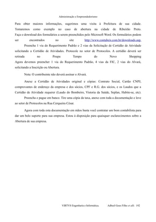 Administração e Empreendedorismo
Para obter maiores informações, sugerimos uma visita à Prefeitura de sua cidade.
Tomaremos como exemplo no caso de abertura na cidade de Ribeirão Preto.
Faça o download dos formulários a serem preenchidos pelo Microsoft Word. Os formulários podem
ser encontrados no site http://www.contabeis.com.br/downloads.asp.
Preencha 1 via do Requerimento Padrão e 2 vias da Solicitação de Certidão de Atividade
solicitando a Certidão de Atividades. Protocole no setor de Protocolos. A certidão deverá ser
retirada no Poupa Tempo do Novo Shopping
Agora devemos preencher 1 via do Requerimento Padrão, 4 vias da FIC, 2 vias do Alvará,
solicitando a Inscrição ou Abertura.
Nota: O contribuinte não deverá assinar o Alvará.
Anexe a Certidão de Atividades original e cópias: Contrato Social, Cartão CNPJ,
comprovantes de endereço da empresa e dos sócios, CPF e R.G. dos sócios, e os Laudos que a
Certidão de Atividade requerer (Laudo do Bombeiro, Vistoria da Saúde, Seplan, Habite-se, etc).
Preencha e pague em banco. Tire uma cópia da taxa, anexe com toda a documentação e leve
ao setor de Protocolos na Rua Cerqueira César.
Agora com toda esta documentação em mãos basta você contratar um bom contabilista para
dar um belo suporte para sua empresa. Estou à disposição para quaisquer esclarecimentos sobre a
Abertura de sua empresa.
VIRTVS Engenharia e Informática. Adbeel Goes Filho et alli. 192
 