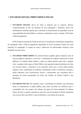 Administração e Empreendedorismo
3.3. ENCARGOS SOCIAIS, TRIBUTÁRIOS E FISCAISENCARGOS SOCIAIS, TRIBUTÁRIOS E FISCAIS
1. ENCARGOS SOCIAIS: Diz-se de todas as despesas que as empresas efetuam,
compulsoriamente ou não, em benefício de seus empregados e familiares, direta e/ou
indiretamente, incluindo aquelas que se destinam ao financiamento da seguridade social de
responsabilidade do Poder Público e as demais contribuições sociais. Exemplo: FGTS sobre
a folha de pagamento.
FGTS (Fundo de Garantia do Tempo de Serviço). É formado por contribuições compulsórias
do empregador sobre a folha de pagamento, depositadas na Caixa Econômica Federal em conta
específica do empregado. O resgate da conta é admissível em determinadas situações, como
despedida sem justa causa.
2. ENCARGOS TRIBUTÁRIOS: No conceito clássico engloba, apenas, impostos, taxas de
serviços públicos específicos e divisíveis e contribuição de melhoria (decorrente de obras
públicas). O vocábulo tributo também é usado, no sentido genérico, para todo e qualquer
valor, a qualquer título, pago ao Poder Público sem aquisição/compra/transferência de bens
e/ou serviços diretos e específicos ou de concessão. Neste caso, o termo tributo alcança
impostos, taxas, contribuições de melhoria, contribuições sociais e econômicas, encargos e
tarifas tributários (com características fiscais) e emolumentos que contribuam para a
formação da receita orçamentária da União, dos Estados, do Distrito Federal e dos
Municípios.
3. ENCARGOS FISCAIS: São impostos, taxas e contribuição de melhoria, que remetemos
direta ou indiretamente ao poder público, para serem revertidos em benefícios para a
comunidade, mas nem sempre estes tributos são gastos de forma adequada. Os tributos
fiscais são hoje os grandes responsáveis pelo alto custo da produção no Brasil, juntamente
com os juros altos, taxa SELIC, é que inviabilizam o crescimento da economia.
VIRTVS Engenharia e Informática. Adbeel Goes Filho et alli. 193
 
