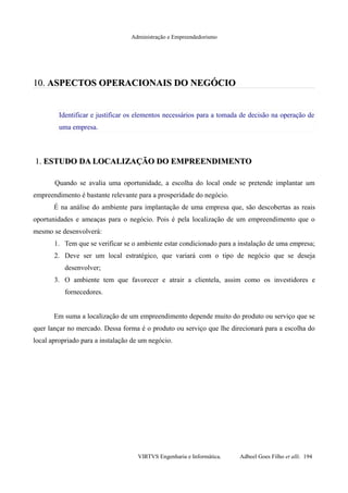 Administração e Empreendedorismo
10.10. ASPECTOS OPERACIONAIS DO NEGÓCIOASPECTOS OPERACIONAIS DO NEGÓCIO
Identificar e justificar os elementos necessários para a tomada de decisão na operação de
uma empresa.
1.1. ESTUDO DA LOCALIZAÇÃO DO EMPREENDIMENTOESTUDO DA LOCALIZAÇÃO DO EMPREENDIMENTO
Quando se avalia uma oportunidade, a escolha do local onde se pretende implantar um
empreendimento é bastante relevante para a prosperidade do negócio.
É na análise do ambiente para implantação de uma empresa que, são descobertas as reais
oportunidades e ameaças para o negócio. Pois é pela localização de um empreendimento que o
mesmo se desenvolverá:
1. Tem que se verificar se o ambiente estar condicionado para a instalação de uma empresa;
2. Deve ser um local estratégico, que variará com o tipo de negócio que se deseja
desenvolver;
3. O ambiente tem que favorecer e atrair a clientela, assim como os investidores e
fornecedores.
Em suma a localização de um empreendimento depende muito do produto ou serviço que se
quer lançar no mercado. Dessa forma é o produto ou serviço que lhe direcionará para a escolha do
local apropriado para a instalação de um negócio.
VIRTVS Engenharia e Informática. Adbeel Goes Filho et alli. 194
 