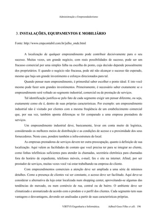 Administração e Empreendedorismo
3.3. INSTALAÇÕES, EQUIPAMENTOS E MOBILIÁRIOINSTALAÇÕES, EQUIPAMENTOS E MOBILIÁRIO
Fonte: http://www.cmpcontabil.com.br/julho_onde.html
A localização de qualquer empreendimento pode contribuir decisivamente para o seu
sucesso. Muitas vezes, um grande negócio, com reais possibilidades de sucesso, pode ser um
fracasso comercial por uma simples falha na escolha do ponto, cuja decisão depende pessoalmente
dos proprietários. E quando o negócio não fracassa, pode até não alcançar o sucesso tão esperado,
mesmo que haja um grande investimento e esforços direcionados para tal.
Quando pensar num empreendimento, é primordial saber escolher o ponto ideal. E isto você
mesmo pode fazer sem grandes investimentos. Primeiramente, é necessário saber exatamente se o
empreendimento será voltado ao segmento industrial, comercial ou de prestação de serviços.
Tal identificação justifica-se pelo fato de cada segmento exigir um pensar diferente, ou seja,
exatamente como ele é, dentro de suas próprias características. Por exemplo: um empreendimento
industrial não é visitado por clientes com a mesma freqüência de um estabelecimento comercial
que, por sua vez, também aponta diferenças se for comparado a uma empresa prestadora de
serviços.
Um empreendimento industrial deve, basicamente, levar em conta muito de logística,
considerando os melhores meios de distribuição e as condições de acesso e a proximidade dos seus
fornecedores. Neste caso, pondere também a infra-estrutura do local.
As empresas prestadoras de serviços devem ter outra preocupação, quanto à definição de sua
localização. Aqui valem as facilidades de contato que você precisa ter para se integrar ao cliente,
como linhas telefônicas suficientes para atender às chamadas, secretária eletrônica para chamadas
fora do horário de expediente, telefones móveis, e-mail, fax e site na internet. Afinal, por ser
prestador de serviços, muitas vezes você vai estar trabalhando na empresa do cliente.
Com empreendimentos comerciais a atenção deve ser ampliada a uma série de mínimos
detalhes. Como a presença de clientes vai ser constante, o acesso deve ser facilitado. Aqui deve-se
considerar a alternativa da loja estar localizada num shopping center, aproveitando-se algumas das
tendências do mercado, ou num comércio de rua, central ou de bairro. O ambiente deve ser
climatizado e aromatizado de acordo com o produto e o perfil dos clientes. Cada segmento tem suas
vantagens e desvantagens, devendo ser analisadas a partir de suas características próprias.
VIRTVS Engenharia e Informática. Adbeel Goes Filho et alli. 196
 