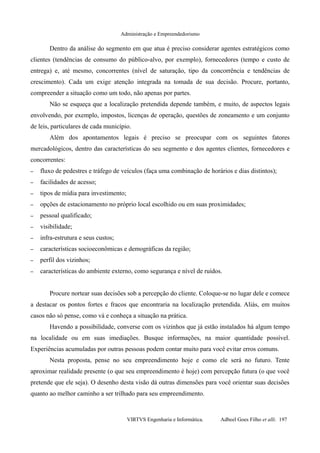 Administração e Empreendedorismo
Dentro da análise do segmento em que atua é preciso considerar agentes estratégicos como
clientes (tendências de consumo do público-alvo, por exemplo), fornecedores (tempo e custo de
entrega) e, até mesmo, concorrentes (nível de saturação, tipo da concorrência e tendências de
crescimento). Cada um exige atenção integrada na tomada de sua decisão. Procure, portanto,
compreender a situação como um todo, não apenas por partes.
Não se esqueça que a localização pretendida depende também, e muito, de aspectos legais
envolvendo, por exemplo, impostos, licenças de operação, questões de zoneamento e um conjunto
de leis, particulares de cada município.
Além dos apontamentos legais é preciso se preocupar com os seguintes fatores
mercadológicos, dentro das características do seu segmento e dos agentes clientes, fornecedores e
concorrentes:
– fluxo de pedestres e tráfego de veículos (faça uma combinação de horários e dias distintos);
– facilidades de acesso;
– tipos de mídia para investimento;
– opções de estacionamento no próprio local escolhido ou em suas proximidades;
– pessoal qualificado;
– visibilidade;
– infra-estrutura e seus custos;
– características socioeconômicas e demográficas da região;
– perfil dos vizinhos;
– características do ambiente externo, como segurança e nível de ruídos.
Procure nortear suas decisões sob a percepção do cliente. Coloque-se no lugar dele e comece
a destacar os pontos fortes e fracos que encontraria na localização pretendida. Aliás, em muitos
casos não só pense, como vá e conheça a situação na prática.
Havendo a possibilidade, converse com os vizinhos que já estão instalados há algum tempo
na localidade ou em suas imediações. Busque informações, na maior quantidade possível.
Experiências acumuladas por outras pessoas podem contar muito para você evitar erros comuns.
Nesta proposta, pense no seu empreendimento hoje e como ele será no futuro. Tente
aproximar realidade presente (o que seu empreendimento é hoje) com percepção futura (o que você
pretende que ele seja). O desenho desta visão dá outras dimensões para você orientar suas decisões
quanto ao melhor caminho a ser trilhado para seu empreendimento.
VIRTVS Engenharia e Informática. Adbeel Goes Filho et alli. 197
 