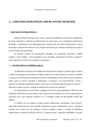 Administração e Empreendedorismo
11.11. A DECISÃO ESTRATÉGICA DO PLANO DE NEGÓCIOSA DECISÃO ESTRATÉGICA DO PLANO DE NEGÓCIOS
1.1. DECISÃO ESTRATÉGICADECISÃO ESTRATÉGICA
Podemos definir Estratégia como sendo o caminho escolhido para posicionar a organização
de forma competitiva e garantir sua sobrevivência no longo prazo, com a subseqüente definição de
atividades e competências inter-relacionadas para entregar valor de maneira diferenciada às partes
interessadas. Basicamente trata-se de um conjunto de decisões que orientam a definição das ações a
serem tomadas pela organização.
As decisões oriundas do planejamento estratégico são geralmente relevantes e podem
conduzir, como exemplo, a novos produtos, novos mercados, crescimento de receitas, redução de
custos, aquisições, fusões e novas alianças ou parcerias.
2.2. A ESTRATÉGIA EMPRESARIALA ESTRATÉGIA EMPRESARIAL
As definições do conceito de estratégia são tão numerosas quanto os autores que as referem
e embora exista alguma convergência em alguns aspectos que estão na base do conceito, o conteúdo
e os processos de formação da estratégia são objecto de abordagens muito diversas que assentam na
forma como os autores concebem a organização e entendem o seu funcionamento. Assim, o
conceito de estratégia é multidimensional e situacional e isso dificulta uma definição de consenso.
Mas qual a origem e recente evolução da definição ou conceito de estratégia?
Um dos primeiros usos do termo estratégia foi feito há aproximadamente 3.000 anos pelo
estrategista chinês Sun Tzu, que afirmava que “todos os homens podem ver as táticas pelas quais eu
conquisto, mas o que ninguém consegue ver é a estratégia a partir da qual grandes vitórias são
obtidas”.
O vocábulo teve sua origem na Grécia Antiga, significando, inicialmente, “arte do geral”,
adquirindo, posteriormente, uma conotação voltada para a guerra, significando a arte e a ciência de
conduzir um exército por um caminho. O termo estratégia assumiu o sentido de habilidade
administrativa na época de Péricles (450 a.C.), quando passou a significar habilidades de gestão
VIRTVS Engenharia e Informática. Adbeel Goes Filho et alli. 198
 