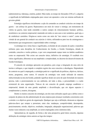 Administração e Empreendedorismo
(administrativas, liderança, oratória, poder). Mais tarde, no tempo de Alexandre (330 a.C.), adquiria
o significado de habilidades empregadas para vencer um oponente e criar um sistema unificado de
governo global.
Estratégia significava inicialmente a ação de comandar ou conduzir exércitos em tempo de
guerra – um esforço de guerra. Representava um meio de vencer o inimigo, um instrumento de
vitória na guerra, mais tarde estendido a outros campos do relacionamento humano: político,
econômico e ao contexto empresarial, mantendo em todos os seus usos a raiz semântica, qual seja, a
de estabelecer caminhos. Origina-se assim como um meio de “um vencer o outro”, como uma
virtude de um general de conduzir seu exército à vitória, utilizando-se para isso de estratagemas e
instrumentos que assegurassem a superioridade sobre o inimigo.
A estratégia teve várias fases e significados, evoluindo de um conjunto de ações e manobras
militares para uma disciplina do Conhecimento da Gestão, a Gestão Estratégica, dotada de
conteúdo, conceitos e razões práticas, e que vem conquistando espaço tanto no âmbito acadêmico
como no empresarial. Não existe um conceito único, definitivo de estratégia. O vocábulo teve
vários significados, diferentes na sua amplitude e complexidade, no decorrer do desenvolvimento da
Gestão Estratégica.
O conceito de estratégia apresenta um paradoxo, pois exige a integração de uma série de
teorias e enfoques, o que impede o completo registo dos seus conceitos e abordagens. Dependendo
do contexto no qual é empregada, a estratégia pode ter o significado de políticas, objetivos, tácticas,
metas, programas, entre outros. O conceito de estratégia vem sendo utilizado de maneira
indiscriminada na área da Gestão, podendo significar desde um curso de ação formulado de maneira
precisa, todo o posicionamento no seu ambiente, até toda a alma, a personalidade e a razão
existencial de uma organização. Trata-se de um conceito de grande emprego acadêmico e
empresarial, dotado de uma grande amplitude e diversificação, que em alguns aspectos é
complementar e, noutros, divergente.
Dentre os muitos conceitos de estratégia, um dos mais utilizados aquele que a define como o
conjunto de planos da alta administração de uma empresa para alcançar resultados consistentes com
a missão e os objetivos gerais da organização. Qualquer que seja a definição, destacam-se algumas
palavras-chave que sempre a permeiam, entre elas: mudanças, competitividade, desempenho,
posicionamento, missão, objetivos, resultados, integração, adequação organizacional, palavras que
muitas vezes reduzem a sua amplitude, ao serem empregadas como sinônimos dela.
Apresentam-se, de seguida, de forma a dar uma perspectiva geral deste conceito, algumas
definições de estratégia vários autores ao logo dos tempos:
VIRTVS Engenharia e Informática. Adbeel Goes Filho et alli. 199
 