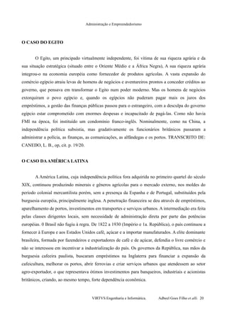 Administração e Empreendedorismo
O CASO DO EGITO
O Egito, um principado virtualmente independente, foi vítima de sua riqueza agrária e da
sua situação estratégica (situado entre o Oriente Médio e a África Negra), A sua riqueza agrária
integrou-o na economia européia como fornecedor de produtos agrícolas. A vasta expansão do
comércio egípcio atraiu levas de homens de negócios e aventureiros prontos a conceder créditos ao
governo, que pensava em transformar o Egito num poder moderno. Mas os homens de negócios
extorquiram o povo egípcio e, quando os egípcios não puderam pagar mais os juros dos
empréstimos, a gestão das finanças públicas passou para o estrangeiro, com a desculpa do governo
egípcio estar comprometido com enormes despesas e incapacitado de pagá-las. Como não havia
FMI na época, foi instituído um condomínio franco-inglês. Nominalmente, como na China, a
independência política subsistia, mas gradativamente os funcionários britânicos passaram a
administrar a polícia, as finanças, as comunicações, as alfândegas e os portos. TRANSCRITO DE:
CANEDO, L. B., op, cit. p. 19/20.
O CASO DAAMÉRICA LATINA
A América Latina, cuja independência política fora adquirida no primeiro quartel do século
XIX, continuou produzindo minerais e gêneros agrícolas para o mercado externo, nos moldes do
período colonial mercantilista porém, sem a presença da Espanha e de Portugal, substituídos pela
burguesia européia, principalmente inglesa. A penetração financeira se deu através de empréstimos,
aparelhamento de portos, investimentos em transportes e serviços urbanos. A intermediação era feita
pelas classes dirigentes locais, sem necessidade de administração direta por parte das potências
européias. 0 Brasil não fugiu à regra. De 1822 a 1930 (Império e 1a. República), o país continuou a
fornecer à Europa e aos Estados Unidos café, açúcar e a importar manufaturados. A elite dominante
brasileira, formada por fazendeiros e exportadores de café e de açúcar, defendia o livre comércio e
não se interessou em incentivar a industrialização do país. Os governos da República, nas mãos da
burguesia cafeeira paulista, buscaram empréstimos na Inglaterra para financiar a expansão da
cafeicultura, melhorar os portos, abrir ferrovias e criar serviços urbanos que atendessem ao setor
agro-exportador, o que representava ótimos investimentos para banqueiros, industriais e acionistas
britânicos, criando, ao mesmo tempo, forte dependência econômica.
VIRTVS Engenharia e Informática. Adbeel Goes Filho et alli. 20
 