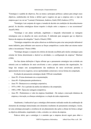 Administração e Empreendedorismo
"Estratégia é o padrão de objetivos, fins ou metas e principais políticas e planos para atingir esses
objetivos, estabelecidos de forma a definir qual o negócio em que a empresa está e o tipo de
empresa que é ou vai ser." Learned, Christensen, Andrews, Guth (1965) Andrews (1971)
"Estratégia é um conjunto de regras e tomada de decisão em condições de desconhecimento
parcial. As decisões estratégicas dizem respeito à relação entre a empresa e o seu ecossistema"
Ansoff (1965)
"Estratégia é um plano unificado, englobante e integrado relacionando as vantagens
estratégicas com os desafios do meio envolvente. É elaborado para assegurar que os objetivos
básicos da empresa são atingidos." Jauch e Glueck (1980)
"Estratégia competitiva são ações ofensivas ou defensivas para criar uma posição defensável
numa indústria, para enfrentar com sucesso as forças competitivas e assim obter um retorno maior
sobre o investimento." Porter (1980)
"Estratégia designa o conjunto de critérios de decisão escolhido pelo núcleo estratégico para
orientar de forma determinante e durável as atividades e a configuração da empresa." Martinet
(1984)
Em face destas definições é lógico afirmar que o pensamento estratégico tem evoluído em
sintonia com as tendências do meio envolvente e com a própria natureza das organizações. Ao
longo dos tempos este acompanhamento das tendências do meio envolvente permitiu o
aparecimento de novos negócios, novas oportunidades comerciais e novas formas de competição.
Evolução do pensamento estratégico desde 1950 até à atualidade:
– Anos 50 - O tema dominante era a orçamentação;
– Anos 60 - O planejamento predominava;
– Anos 70 - Destacava-se a estratégia corporativa;
– 1975 a 1985 - Foi o período da análise da indústria e da competição;
– 1985 a 1990 - Época da vantagem competitiva;
– Anos 90 - Predominava o valor da empresa Atualidade - De realçar a renovação dinâmica da
empresa, a inovação, as alianças estratégicas e a criação de redes empresariais.
Atualmente, é indiscutível que a estratégia efetivamente realizada resulta da combinação de
elementos da estratégia intencionada com elementos resultantes do pensamento estratégico. Assim,
ter uma estratégia pressupõe a existência de um planeamento das ações a efetuar de forma a atingir
os objetivos delineados, respeitando a visão, a missão e os valores da empresa.
Pode-se aferir, que a estratégia é o caminho que a empresa deverá seguir para obter o
VIRTVS Engenharia e Informática. Adbeel Goes Filho et alli. 200
 