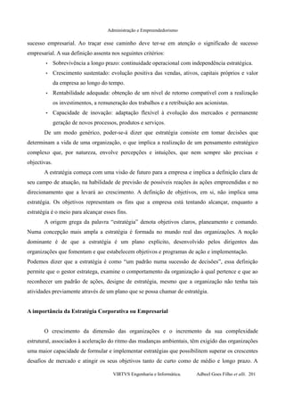 Administração e Empreendedorismo
sucesso empresarial. Ao traçar esse caminho deve ter-se em atenção o significado de sucesso
empresarial. A sua definição assenta nos seguintes critérios:
• Sobrevivência a longo prazo: continuidade operacional com independência estratégica.
• Crescimento sustentado: evolução positiva das vendas, ativos, capitais próprios e valor
da empresa ao longo do tempo.
• Rentabilidade adequada: obtenção de um nível de retorno compatível com a realização
os investimentos, a remuneração dos trabalhos e a retribuição aos acionistas.
• Capacidade de inovação: adaptação flexível à evolução dos mercados e permanente
geração de novos processos, produtos e serviços.
De um modo genérico, poder-se-á dizer que estratégia consiste em tomar decisões que
determinam a vida de uma organização, o que implica a realização de um pensamento estratégico
complexo que, por natureza, envolve percepções e intuições, que nem sempre são precisas e
objectivas.
A estratégia começa com uma visão de futuro para a empresa e implica a definição clara de
seu campo de atuação, na habilidade de previsão de possíveis reações às ações empreendidas e no
direcionamento que a levará ao crescimento. A definição de objetivos, em si, não implica uma
estratégia. Os objetivos representam os fins que a empresa está tentando alcançar, enquanto a
estratégia é o meio para alcançar esses fins.
A origem grega da palavra “estratégia” denota objetivos claros, planeamento e comando.
Numa concepção mais ampla a estratégia é formada no mundo real das organizações. A noção
dominante é de que a estratégia é um plano explícito, desenvolvido pelos dirigentes das
organizações que fomentam e que estabelecem objetivos e programas de ação e implementação.
Podemos dizer que a estratégia é como “um padrão numa sucessão de decisões”, essa definição
permite que o gestor estratega, examine o comportamento da organização à qual pertence e que ao
reconhecer um padrão de ações, designe de estratégia, mesmo que a organização não tenha tais
atividades previamente através de um plano que se possa chamar de estratégia.
A importância da Estratégia Corporativa ou Empresarial
O crescimento da dimensão das organizações e o incremento da sua complexidade
estrutural, associados à aceleração do ritmo das mudanças ambientais, têm exigido das organizações
uma maior capacidade de formular e implementar estratégias que possibilitem superar os crescentes
desafios de mercado e atingir os seus objetivos tanto de curto como de médio e longo prazo. A
VIRTVS Engenharia e Informática. Adbeel Goes Filho et alli. 201
 
