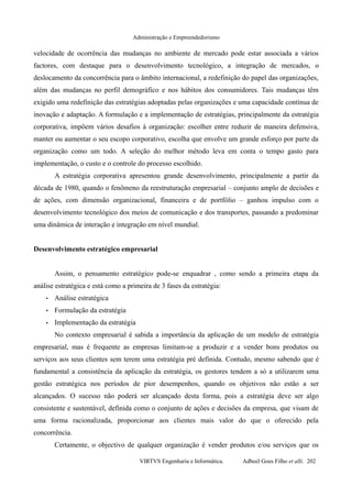 Administração e Empreendedorismo
velocidade de ocorrência das mudanças no ambiente de mercado pode estar associada a vários
factores, com destaque para o desenvolvimento tecnológico, a integração de mercados, o
deslocamento da concorrência para o âmbito internacional, a redefinição do papel das organizações,
além das mudanças no perfil demográfico e nos hábitos dos consumidores. Tais mudanças têm
exigido uma redefinição das estratégias adoptadas pelas organizações e uma capacidade contínua de
inovação e adaptação. A formulação e a implementação de estratégias, principalmente da estratégia
corporativa, impõem vários desafios à organização: escolher entre reduzir de maneira defensiva,
manter ou aumentar o seu escopo corporativo, escolha que envolve um grande esforço por parte da
organização como um todo. A seleção do melhor método leva em conta o tempo gasto para
implementação, o custo e o controle do processo escolhido.
A estratégia corporativa apresentou grande desenvolvimento, principalmente a partir da
década de 1980, quando o fenômeno da reestruturação empresarial – conjunto amplo de decisões e
de ações, com dimensão organizacional, financeira e de portfólio – ganhou impulso com o
desenvolvimento tecnológico dos meios de comunicação e dos transportes, passando a predominar
uma dinâmica de interação e integração em nível mundial.
Desenvolvimento estratégico empresarial
Assim, o pensamento estratégico pode-se enquadrar , como sendo a primeira etapa da
análise estratégica e está como a primeira de 3 fases da estratégia:
• Análise estratégica
• Formulação da estratégia
• Implementação da estratégia
No contexto empresarial é sabida a importância da aplicação de um modelo de estratégia
empresarial, mas é frequente as empresas limitam-se a produzir e a vender bons produtos ou
serviços aos seus clientes sem terem uma estratégia pré definida. Contudo, mesmo sabendo que é
fundamental a consistência da aplicação da estratégia, os gestores tendem a só a utilizarem uma
gestão estratégica nos períodos de pior desempenhos, quando os objetivos não estão a ser
alcançados. O sucesso não poderá ser alcançado desta forma, pois a estratégia deve ser algo
consistente e sustentável, definida como o conjunto de ações e decisões da empresa, que visam de
uma forma racionalizada, proporcionar aos clientes mais valor do que o oferecido pela
concorrência.
Certamente, o objectivo de qualquer organização é vender produtos e/ou serviços que os
VIRTVS Engenharia e Informática. Adbeel Goes Filho et alli. 202
 