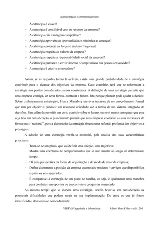 Administração e Empreendedorismo
• A estratégia é viável?
• A estratégia é conciliável com os recursos da empresa?
• A estratégia cria vantagem competitiva?
• A estratégia aproveita as oportunidades e minimiza as ameaças?
• A estratégia potencia as forças e anula as fraquezas?
• A estratégia respeita os valores da empresa?
• A estratégia respeita a responsabilidade social da empresa?
• A estratégia promove o envolvimento e compromisso das pessoas envolvidas?
• A estratégia é criativa e inovadora?
Assim, se as respostas forem favoráveis, existe uma grande probabilidade de a estratégia
contribuir para o alcance dos objetivos da empresa. Caso contrário, terá que se reformular a
estratégia nos pontos considerados menos consistentes. A definição de uma estratégia permite que
uma empresa consiga, de certa forma, controlar o futuro. Isto porque planear pode ajudar a decidir.
Sobre o planeamento estratégico, Henry Mintzberg escrevia tratar-se de um procedimento formal
que tem por objectivo produzir um resultado articulado sob a forma de um sistema integrado de
decisões. Para além de permitir um certo controlo sobre o futuro, ou pelo menos assegurar que este
seja tido em consideração, o planeamento permite que uma empresa coordene as suas atividades de
forma mais “racional”, pois a elaboração da estratégia forçou uma reflexão profunda dos objetivos a
prosseguir.
A adoção de uma estratégia revela-se essencial, pela análise das suas características
principais:
• Trata-se de um plano, que vai definir uma direção, uma trajetória;
• Mostra uma coerência de comportamentos que se irão manter ao longo de determinado
tempo;
• Dá uma perspectiva da forma de organização e do modo de atuar da empresa;
• Define claramente a posição da empresa quanto aos produtos / serviços que disponibiliza
e quais os seus mercados;
• É comparável à estratégia de um plano de batalha, ou seja, é igualmente uma manobra
para combater um opositor ou concorrente e conquistar o mercado.
Ao mesmo tempo que se elabora uma estratégia, devem levar-se em consideração as
potenciais dificuldades que podem surgir na sua implementação. De entre as que já foram
identificadas, destacam-se nomeadamente:
VIRTVS Engenharia e Informática. Adbeel Goes Filho et alli. 204
 