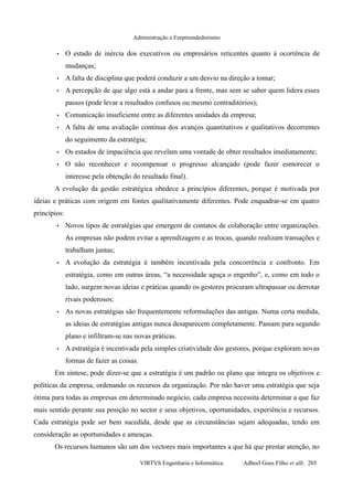 Administração e Empreendedorismo
• O estado de inércia dos executivos ou empresários reticentes quanto à ocorrência de
mudanças;
• A falta de disciplina que poderá conduzir a um desvio na direção a tomar;
• A percepção de que algo está a andar para a frente, mas sem se saber quem lidera esses
passos (pode levar a resultados confusos ou mesmo contraditórios);
• Comunicação insuficiente entre as diferentes unidades da empresa;
• A falta de uma avaliação contínua dos avanços quantitativos e qualitativos decorrentes
do seguimento da estratégia;
• Os estados de impaciência que revelam uma vontade de obter resultados imediatamente;
• O não reconhecer e recompensar o progresso alcançado (pode fazer esmorecer o
interesse pela obtenção do resultado final).
A evolução da gestão estratégica obedece a princípios diferentes, porque é motivada por
ideias e práticas com origem em fontes qualitativamente diferentes. Pode enquadrar-se em quatro
princípios:
• Novos tipos de estratégias que emergem de contatos de colaboração entre organizações.
As empresas não podem evitar a aprendizagem e as trocas, quando realizam transações e
trabalham juntas;
• A evolução da estratégia é também incentivada pela concorrência e confronto. Em
estratégia, como em outras áreas, “a necessidade aguça o engenho”, e, como em todo o
lado, surgem novas ideias e práticas quando os gestores procuram ultrapassar ou derrotar
rivais poderosos;
• As novas estratégias são frequentemente reformulações das antigas. Numa certa medida,
as ideias de estratégias antigas nunca desaparecem completamente. Passam para segundo
plano e infiltram-se nas novas práticas.
• A estratégia é incentivada pela simples criatividade dos gestores, porque exploram novas
formas de fazer as coisas.
Em síntese, pode dizer-se que a estratégia é um padrão ou plano que integra os objetivos e
políticas da empresa, ordenando os recursos da organização. Por não haver uma estratégia que seja
ótima para todas as empresas em determinado negócio, cada empresa necessita determinar a que faz
mais sentido perante sua posição no sector e seus objetivos, oportunidades, experiência e recursos.
Cada estratégia pode ser bem sucedida, desde que as circunstâncias sejam adequadas, tendo em
consideração as oportunidades e ameaças.
Os recursos humanos são um dos vectores mais importantes a que há que prestar atenção, no
VIRTVS Engenharia e Informática. Adbeel Goes Filho et alli. 205
 